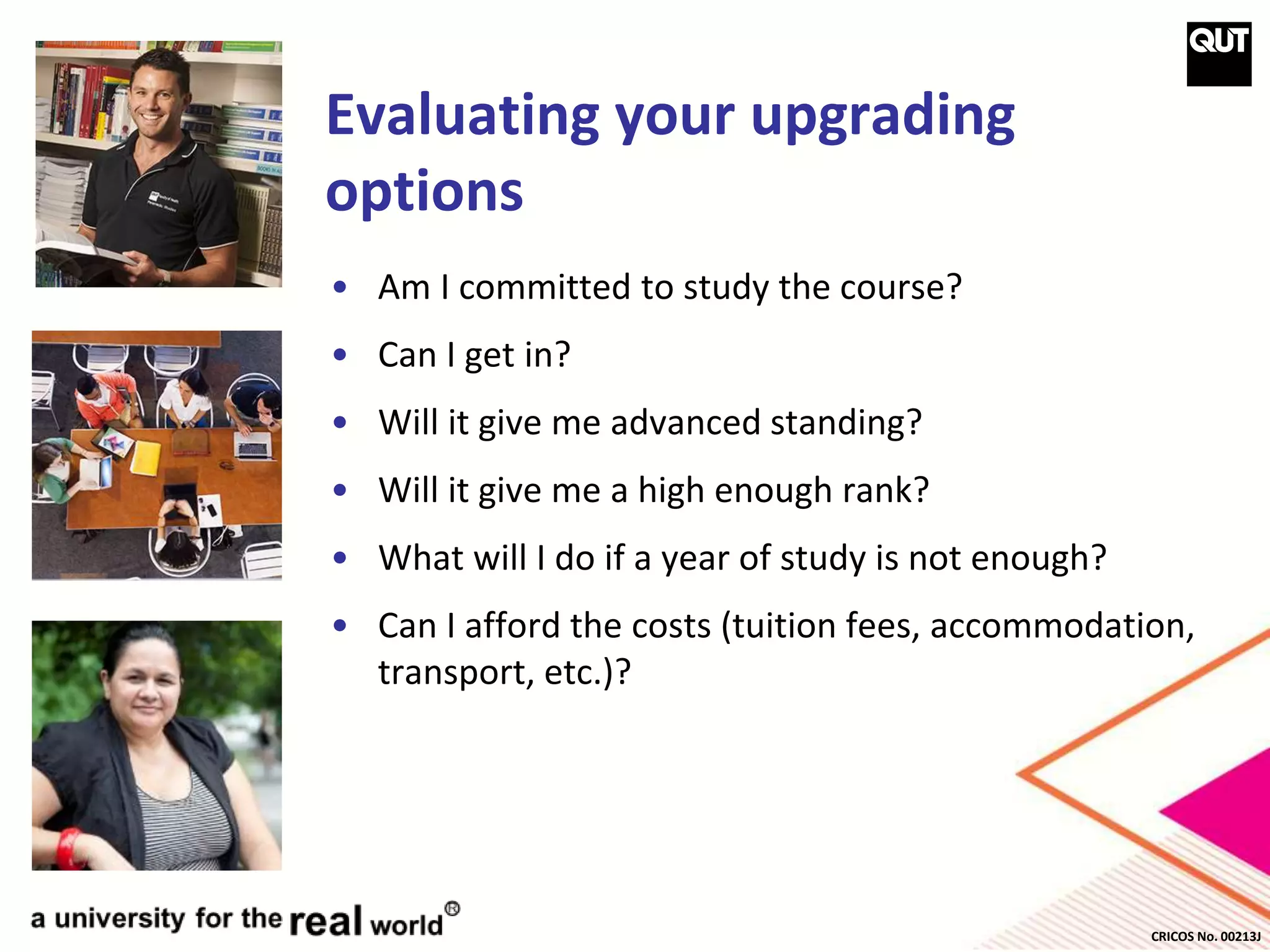 CRICOS No. 00213J
Evaluating your upgrading
options
• Am I committed to study the course?
• Can I get in?
• Will it give me advanced standing?
• Will it give me a high enough rank?
• What will I do if a year of study is not enough?
• Can I afford the costs (tuition fees, accommodation,
transport, etc.)?
 