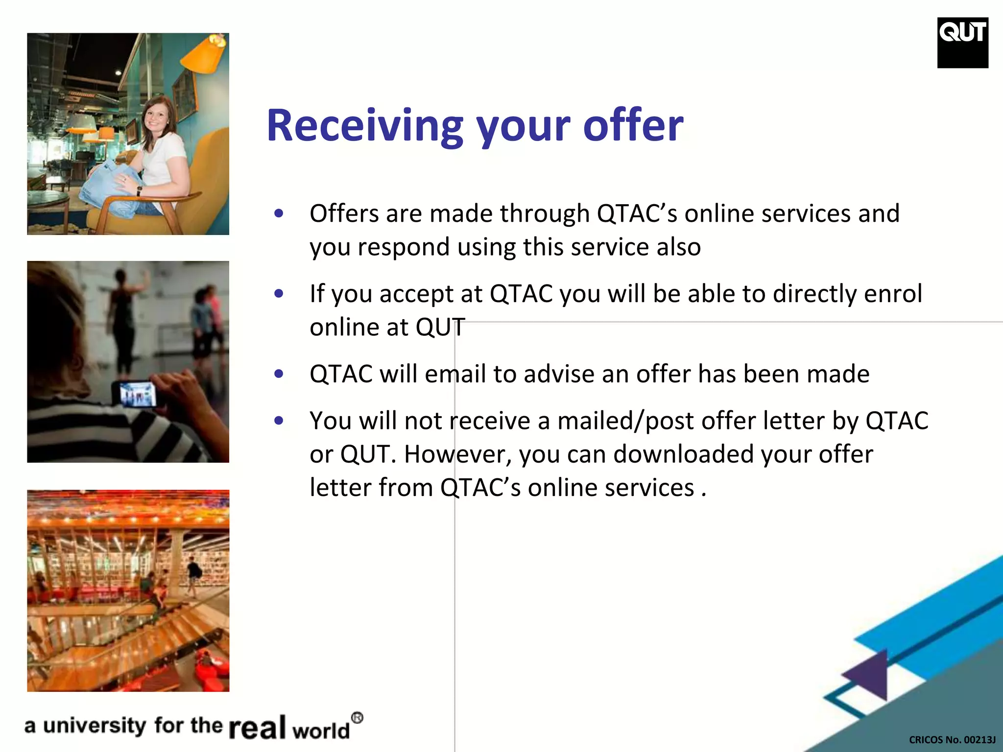 CRICOS No. 00213J
Receiving your offer
• Offers are made through QTAC’s online services and
you respond using this service also
• If you accept at QTAC you will be able to directly enrol
online at QUT
• QTAC will email to advise an offer has been made
• You will not receive a mailed/post offer letter by QTAC
or QUT. However, you can downloaded your offer
letter from QTAC’s online services .
 