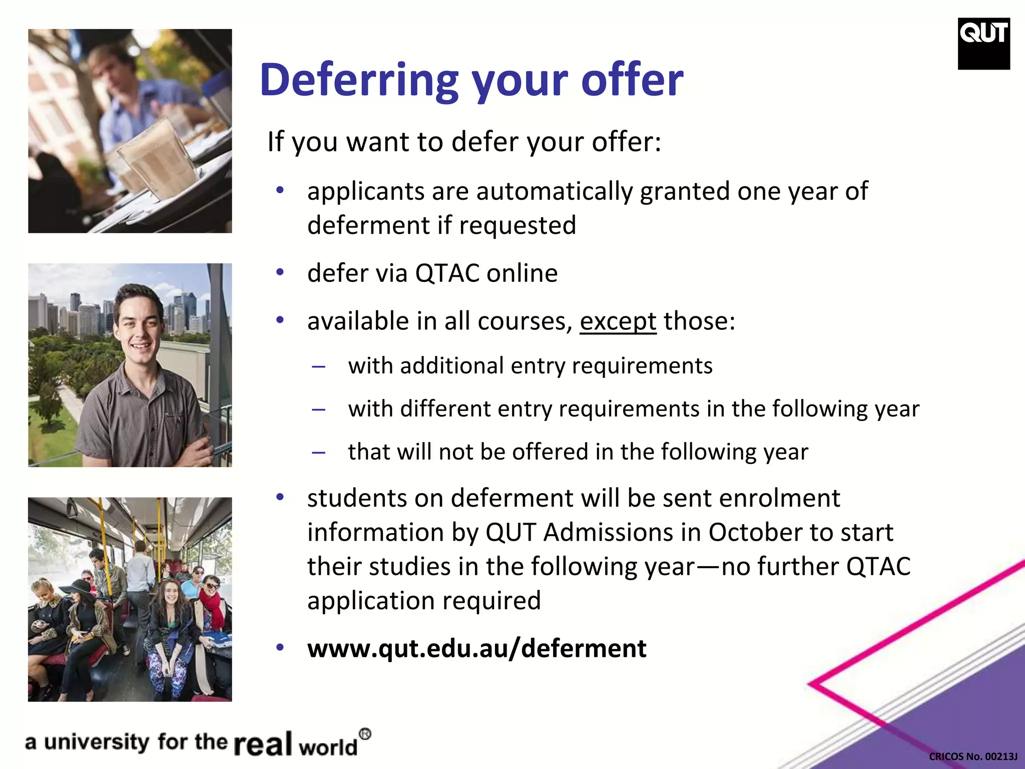 CRICOS No. 00213J
Deferring your offer
If you want to defer your offer:
• applicants are automatically granted one year of
deferment if requested
• defer via QTAC online
• available in all courses, except those:
─ with additional entry requirements
─ with different entry requirements in the following year
─ that will not be offered in the following year
• students on deferment will be sent enrolment
information by QUT Admissions in October to start
their studies in the following year—no further QTAC
application required
• www.qut.edu.au/deferment
 
