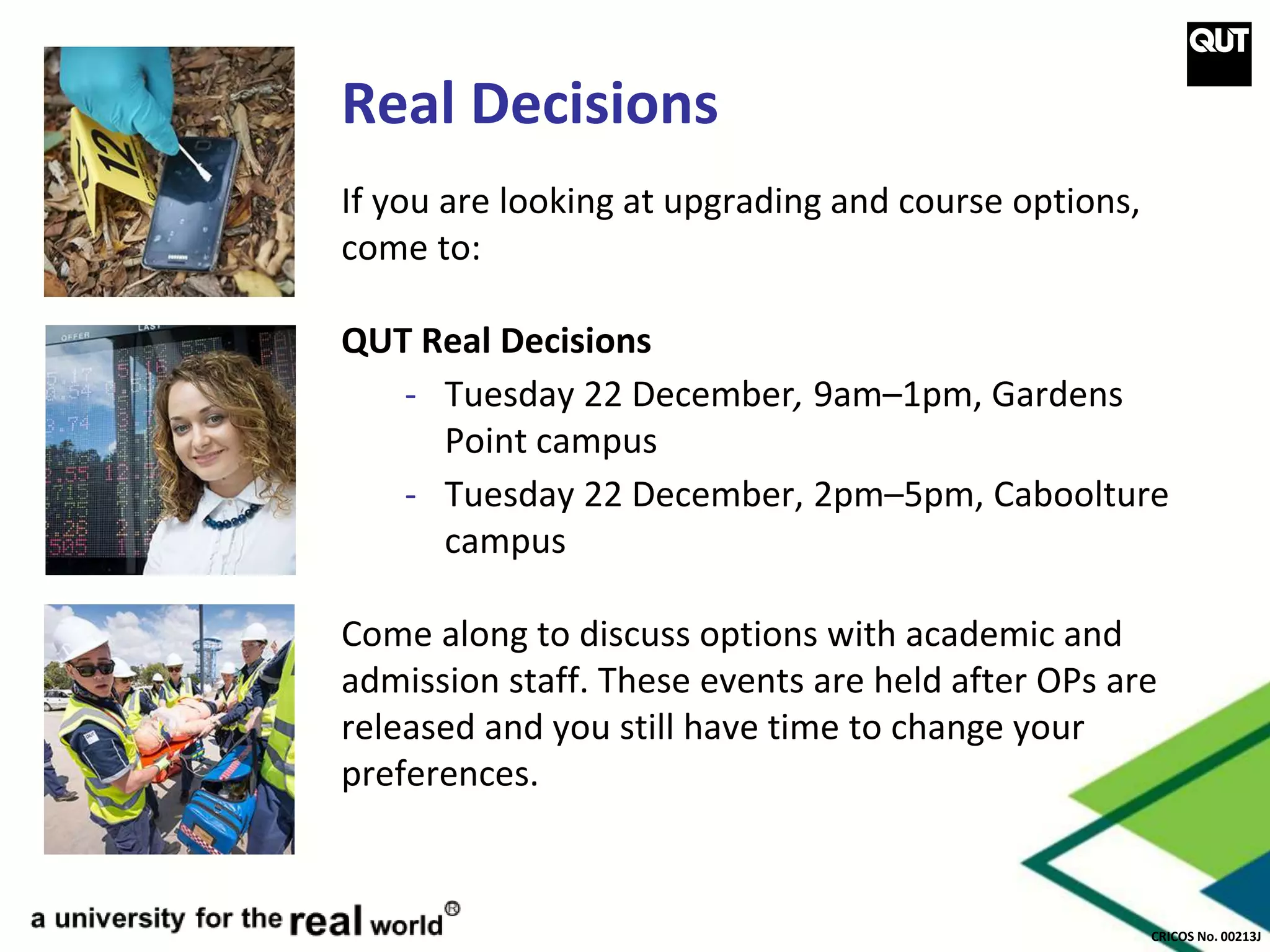 CRICOS No. 00213J
Real Decisions
If you are looking at upgrading and course options,
come to:
QUT Real Decisions
- Tuesday 22 December, 9am–1pm, Gardens
Point campus
- Tuesday 22 December, 2pm–5pm, Caboolture
campus
Come along to discuss options with academic and
admission staff. These events are held after OPs are
released and you still have time to change your
preferences.
 