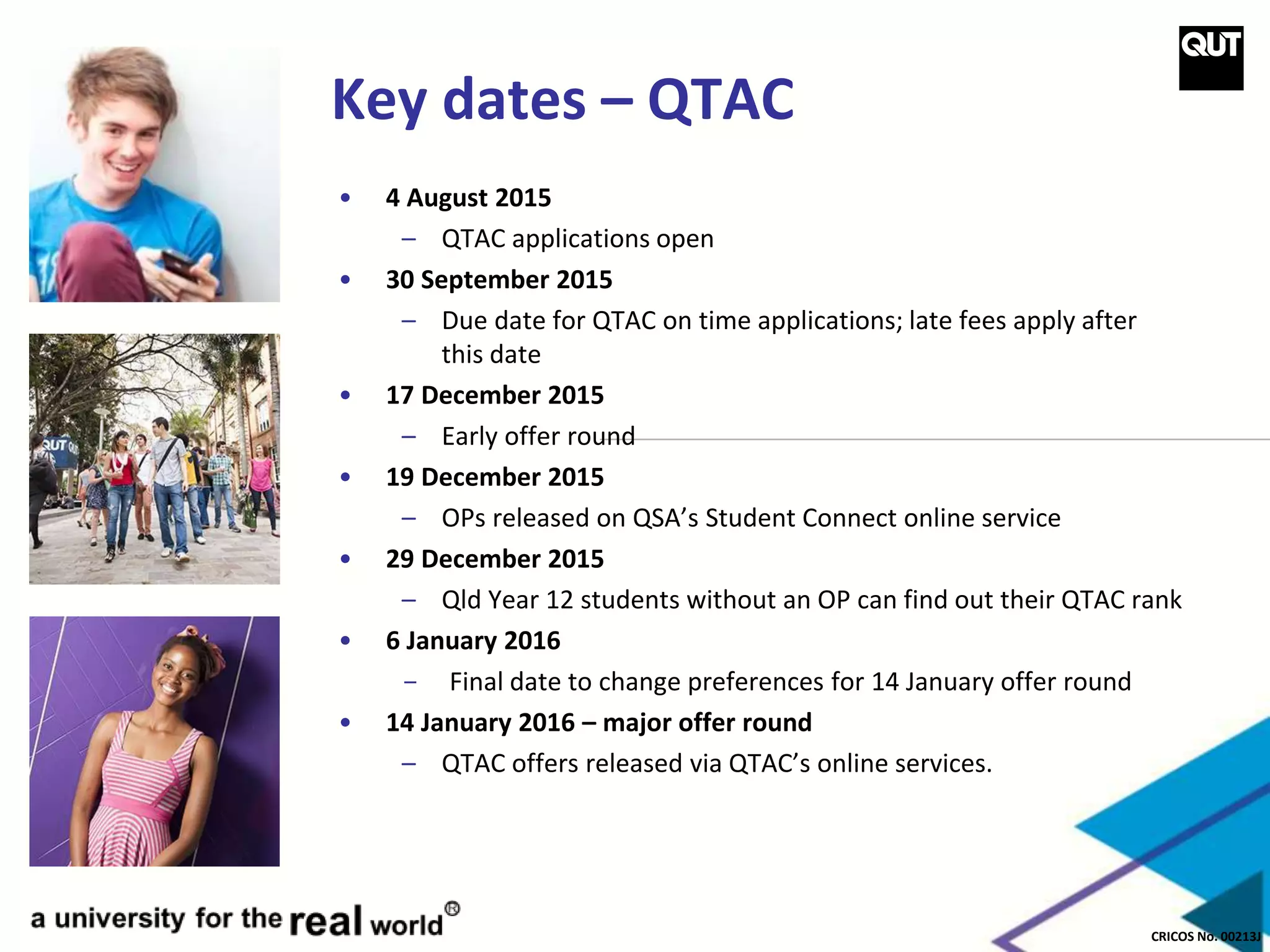 CRICOS No. 00213J
Key dates – QTAC
• 4 August 2015
– QTAC applications open
• 30 September 2015
– Due date for QTAC on time applications; late fees apply after
this date
• 17 December 2015
– Early offer round
• 19 December 2015
– OPs released on QSA’s Student Connect online service
• 29 December 2015
– Qld Year 12 students without an OP can find out their QTAC rank
• 6 January 2016
- Final date to change preferences for 14 January offer round
• 14 January 2016 – major offer round
– QTAC offers released via QTAC’s online services.
 