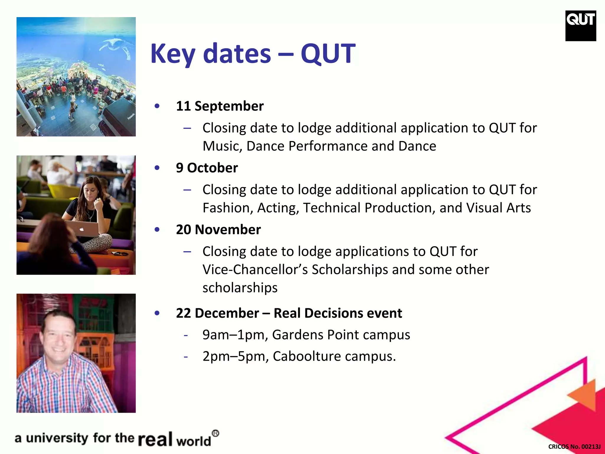 CRICOS No. 00213J
Key dates – QUT
• 11 September
– Closing date to lodge additional application to QUT for
Music, Dance Performance and Dance
• 9 October
– Closing date to lodge additional application to QUT for
Fashion, Acting, Technical Production, and Visual Arts
• 20 November
– Closing date to lodge applications to QUT for
Vice-Chancellor’s Scholarships and some other
scholarships
• 22 December – Real Decisions event
- 9am–1pm, Gardens Point campus
- 2pm–5pm, Caboolture campus.
 