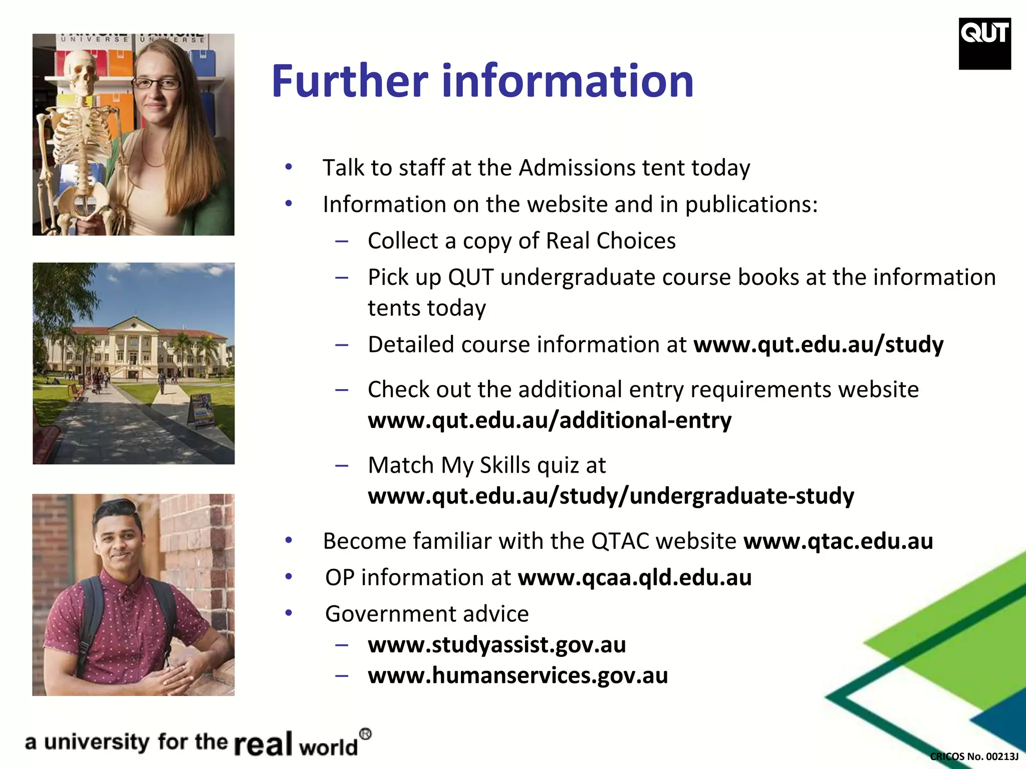 CRICOS No. 00213J
Further information
• Talk to staff at the Admissions tent today
• Information on the website and in publications:
– Collect a copy of Real Choices
– Pick up QUT undergraduate course books at the information
tents today
– Detailed course information at www.qut.edu.au/study
– Check out the additional entry requirements website
www.qut.edu.au/additional-entry
– Match My Skills quiz at
www.qut.edu.au/study/undergraduate-study
• Become familiar with the QTAC website www.qtac.edu.au
• OP information at www.qcaa.qld.edu.au
• Government advice
– www.studyassist.gov.au
– www.humanservices.gov.au
 