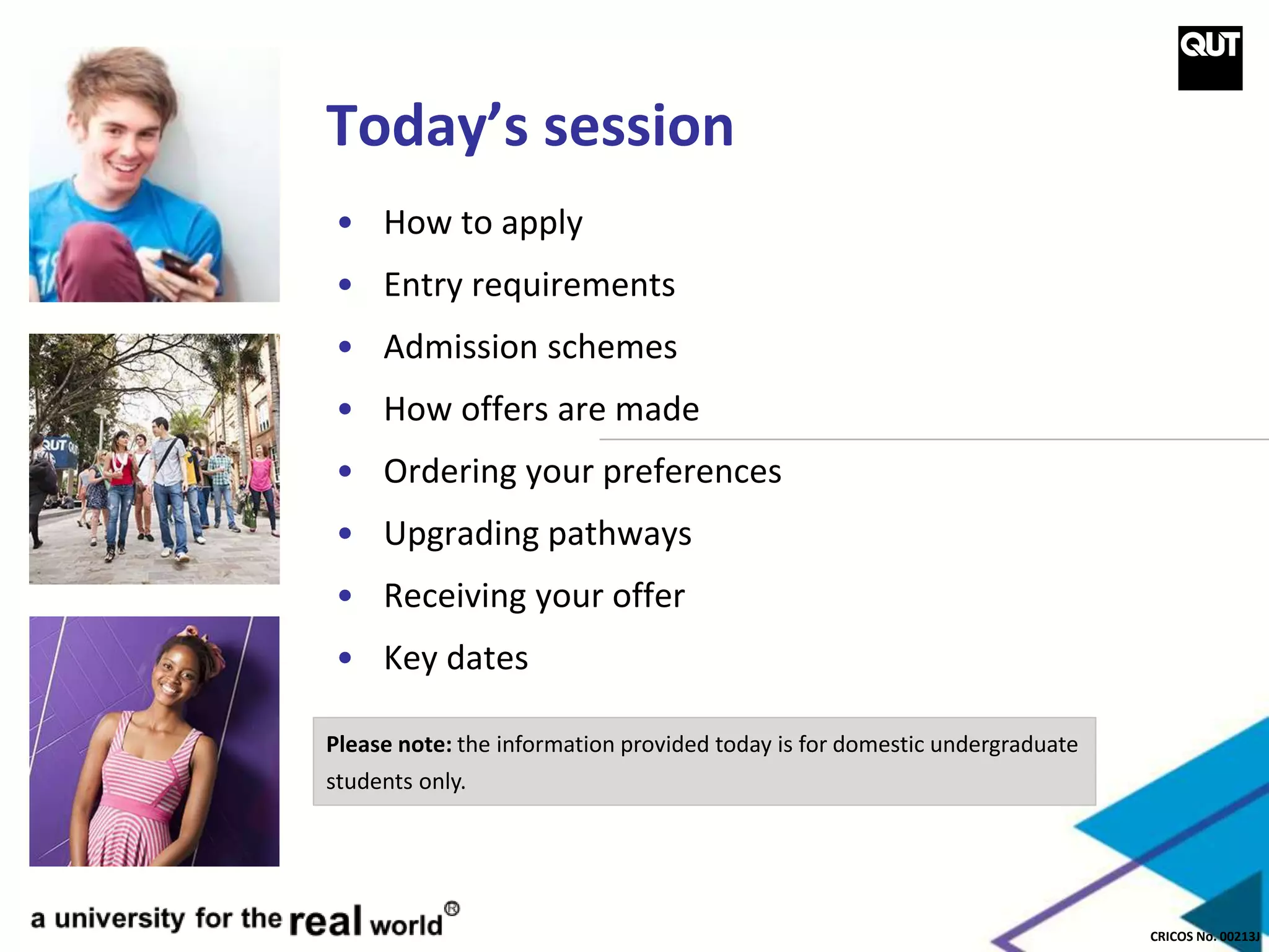 CRICOS No. 00213J
Today’s session
• How to apply
• Entry requirements
• Admission schemes
• How offers are made
• Ordering your preferences
• Upgrading pathways
• Receiving your offer
• Key dates
Please note: the information provided today is for domestic undergraduate
students only.
 