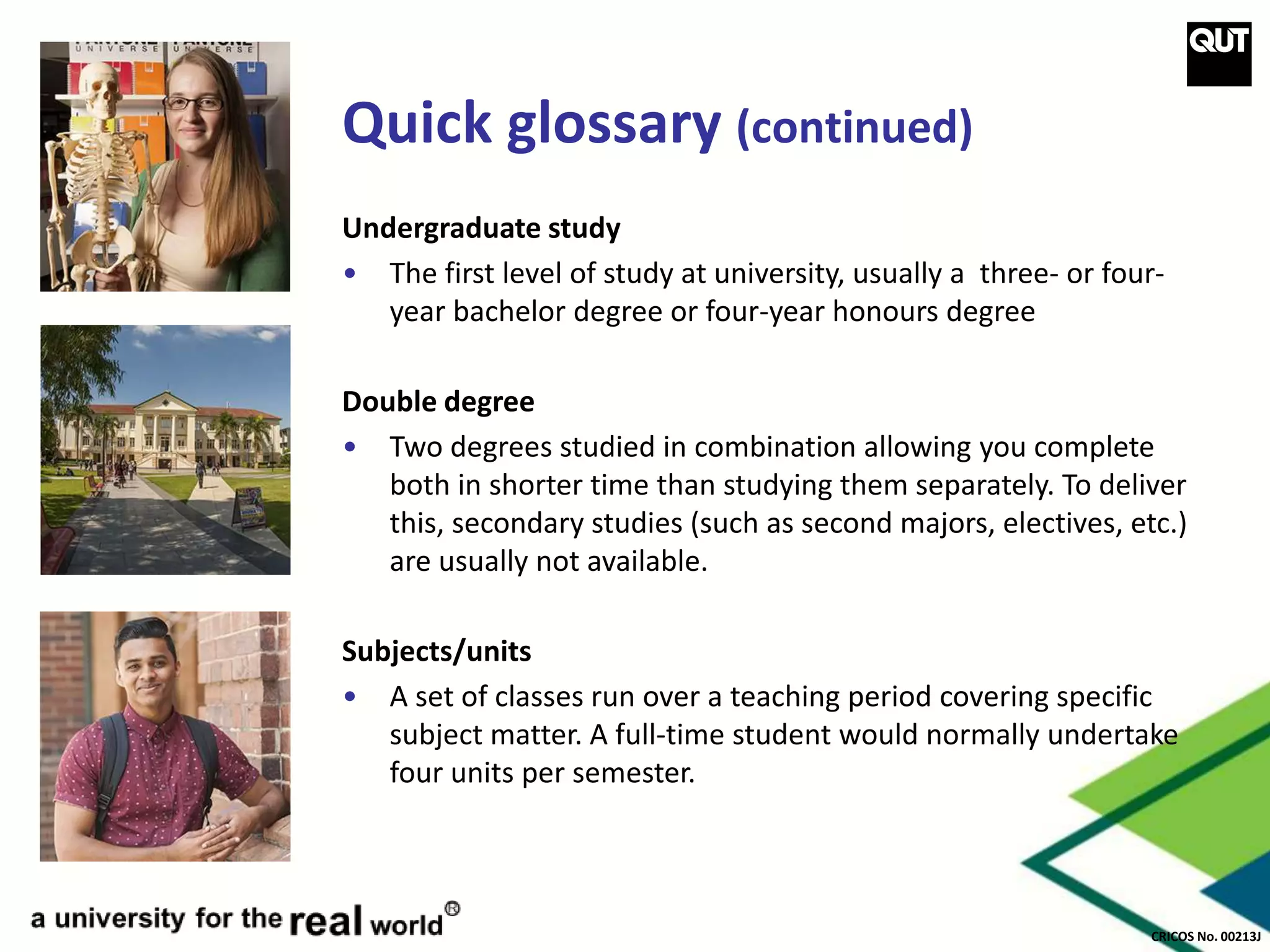 CRICOS No. 00213J
Quick glossary (continued)
Undergraduate study
• The first level of study at university, usually a three- or four-
year bachelor degree or four-year honours degree
Double degree
• Two degrees studied in combination allowing you complete
both in shorter time than studying them separately. To deliver
this, secondary studies (such as second majors, electives, etc.)
are usually not available.
Subjects/units
• A set of classes run over a teaching period covering specific
subject matter. A full-time student would normally undertake
four units per semester.
 