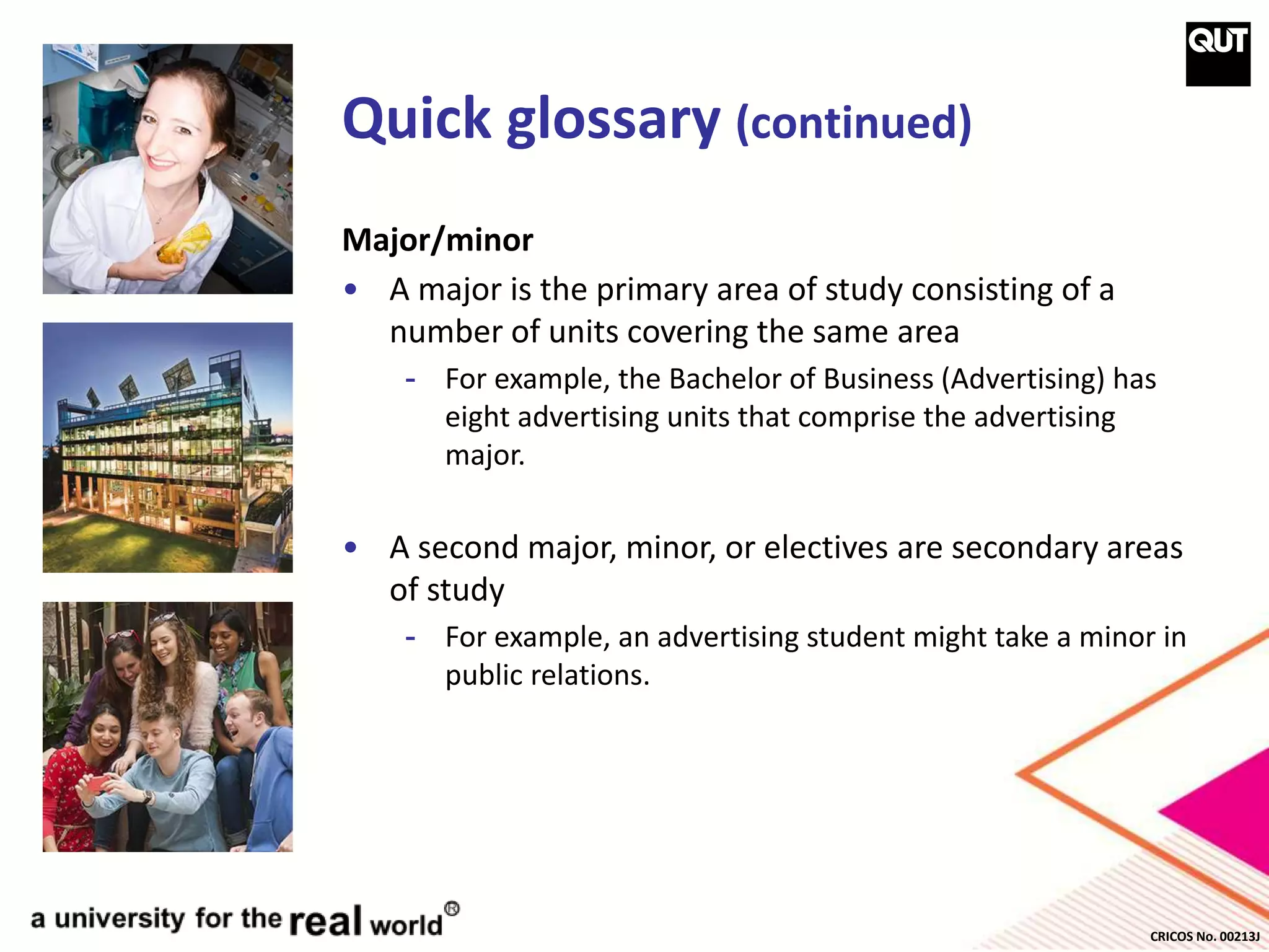 CRICOS No. 00213J
Quick glossary (continued)
Major/minor
• A major is the primary area of study consisting of a
number of units covering the same area
- For example, the Bachelor of Business (Advertising) has
eight advertising units that comprise the advertising
major.
• A second major, minor, or electives are secondary areas
of study
- For example, an advertising student might take a minor in
public relations.
 