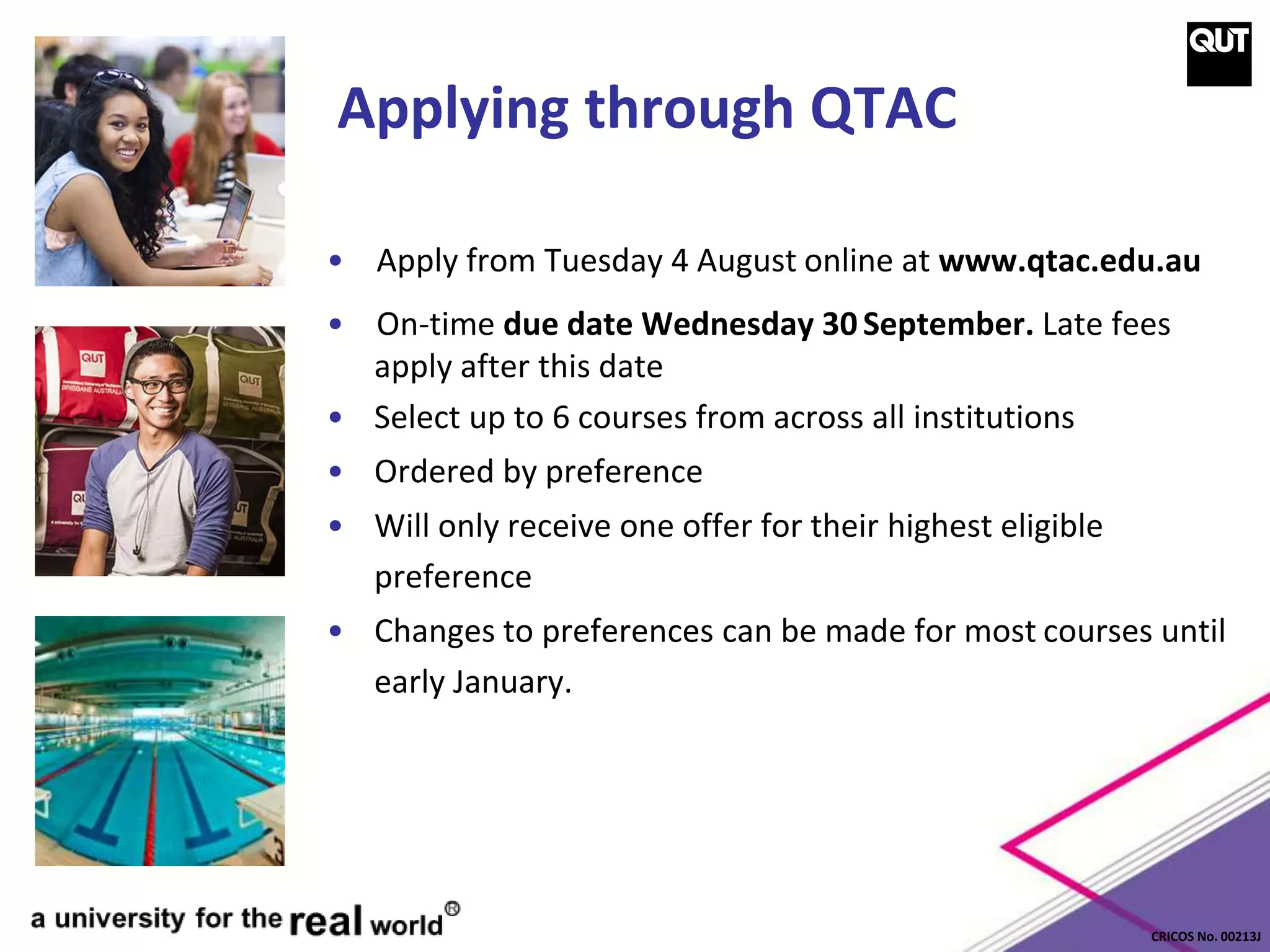 CRICOS No. 00213J
Applying through QTAC
• Apply from Tuesday 4 August online at www.qtac.edu.au
• On-time due date Wednesday 30September. Late fees
apply after this date
• Select up to 6 courses from across all institutions
• Ordered by preference
• Will only receive one offer for their highest eligible
preference
• Changes to preferences can be made for most courses until
early January.
 