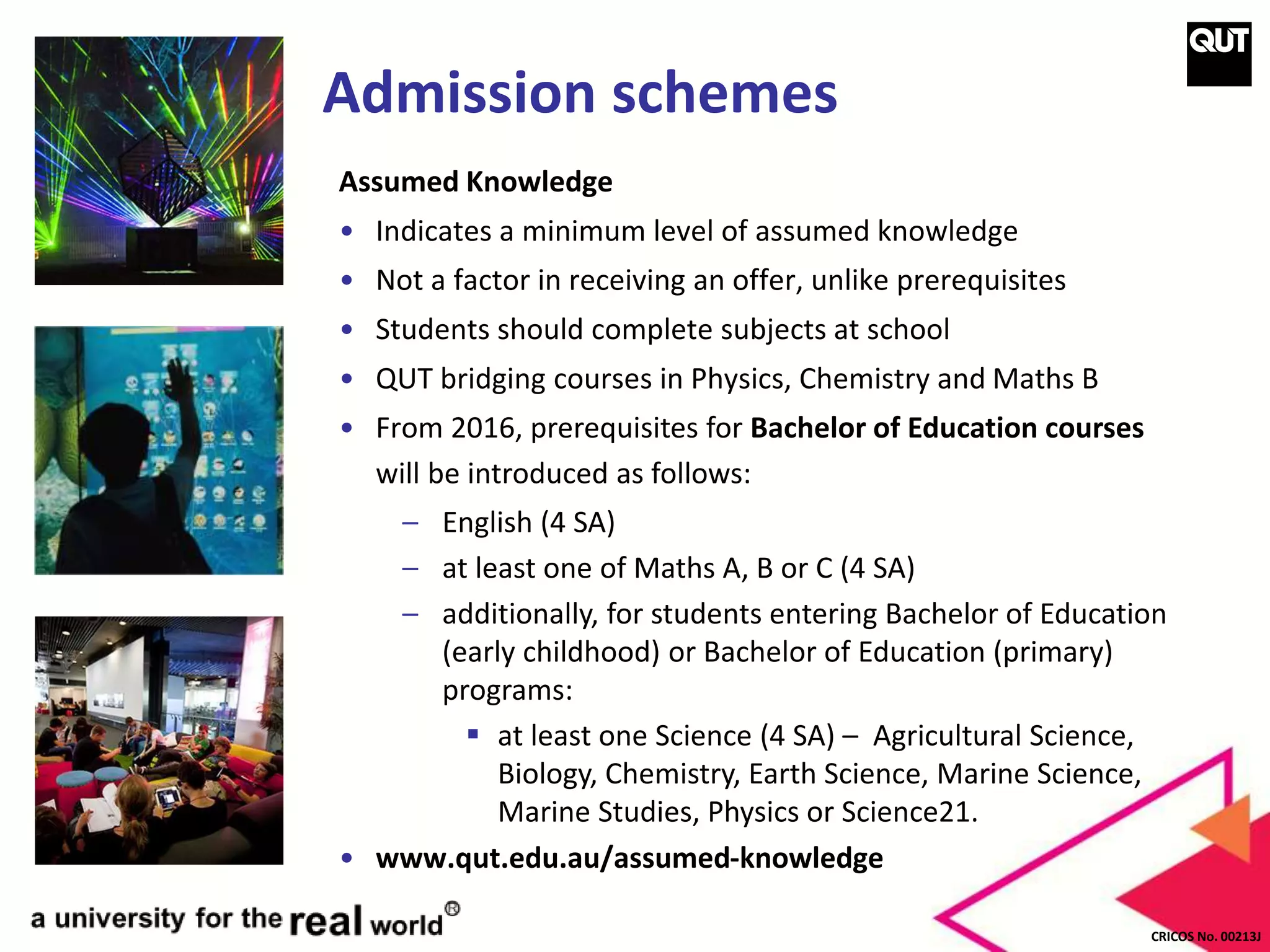 CRICOS No. 00213J
Admission schemes
Assumed Knowledge
• Indicates a minimum level of assumed knowledge
• Not a factor in receiving an offer, unlike prerequisites
• Students should complete subjects at school
• QUT bridging courses in Physics, Chemistry and Maths B
• From 2016, prerequisites for Bachelor of Education courses
will be introduced as follows:
– English (4 SA)
– at least one of Maths A, B or C (4 SA)
– additionally, for students entering Bachelor of Education
(early childhood) or Bachelor of Education (primary)
programs:
 at least one Science (4 SA) – Agricultural Science,
Biology, Chemistry, Earth Science, Marine Science,
Marine Studies, Physics or Science21.
• www.qut.edu.au/assumed-knowledge
 
