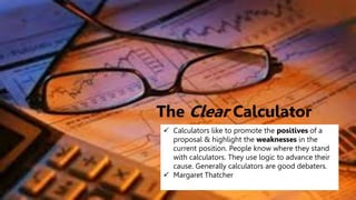 The Clear Calculator
 Calculators like to promote the positives of a
proposal & highlight the weaknesses in the
current position. People know where they stand
with calculators. They use logic to advance their
cause. Generally calculators are good debaters.
 Margaret Thatcher
 