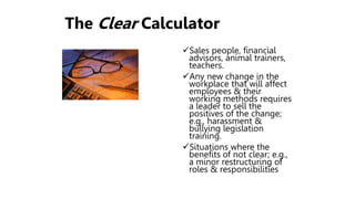 The Clear Calculator
Sales people, financial
advisors, animal trainers,
teachers.
Any new change in the
workplace that will affect
employees & their
working methods requires
a leader to sell the
positives of the change;
e.g., harassment &
bullying legislation
training.
Situations where the
benefits of not clear; e.g.,
a minor restructuring of
roles & responsibilities
 