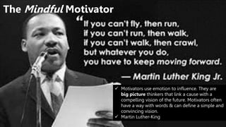 The Mindful Motivator
 Motivators use emotion to influence. They are
big picture thinkers that link a cause with a
compelling vision of the future. Motivators often
have a way with words & can define a simple and
convincing vision.
 Martin Luther-King
 