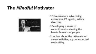 The Mindful Motivator
Entrepreneurs, advertising
executives, PR agents, artistic
directors.
Developing a sense of
commitment – winning the
hearts & minds of people.
Unclear about the rationale for
a new initiative; e.g., unexpected
cost cutting.
 
