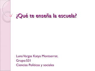 ¿Qué te enseña la escuela?¿Qué te enseña la escuela?
LunaVargas Katya Montserrat.
Grupo:531
Ciencias Políticas y sociales
 