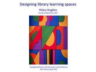 Navigating literacy and learning in school libraries
QUT Library, May 2015
h.hughes@qut.edu.au
Designing library learning spaces
Hilary Hughes
Faculty of Education, Queensland University of Technology (QUT)
 