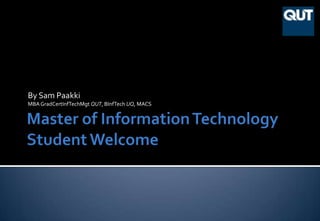 Master of Information TechnologyStudent Welcome By Sam Paakki MBA GradCertInfTechMgt QUT, BInfTech UQ, MACS 