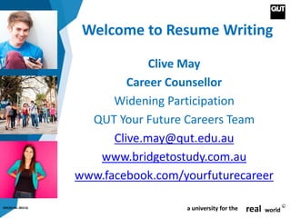 CRICOS No. 00213J a university for the real world
R
Welcome to Resume Writing
Clive May
Career Counsellor
Widening Participation
QUT Your Future Careers Team
Clive.may@qut.edu.au
www.bridgetostudy.com.au
www.facebook.com/yourfuturecareer
 