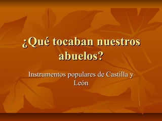 ¿Qué tocaban nuestros
abuelos?
Instrumentos populares de Castilla y
León

 