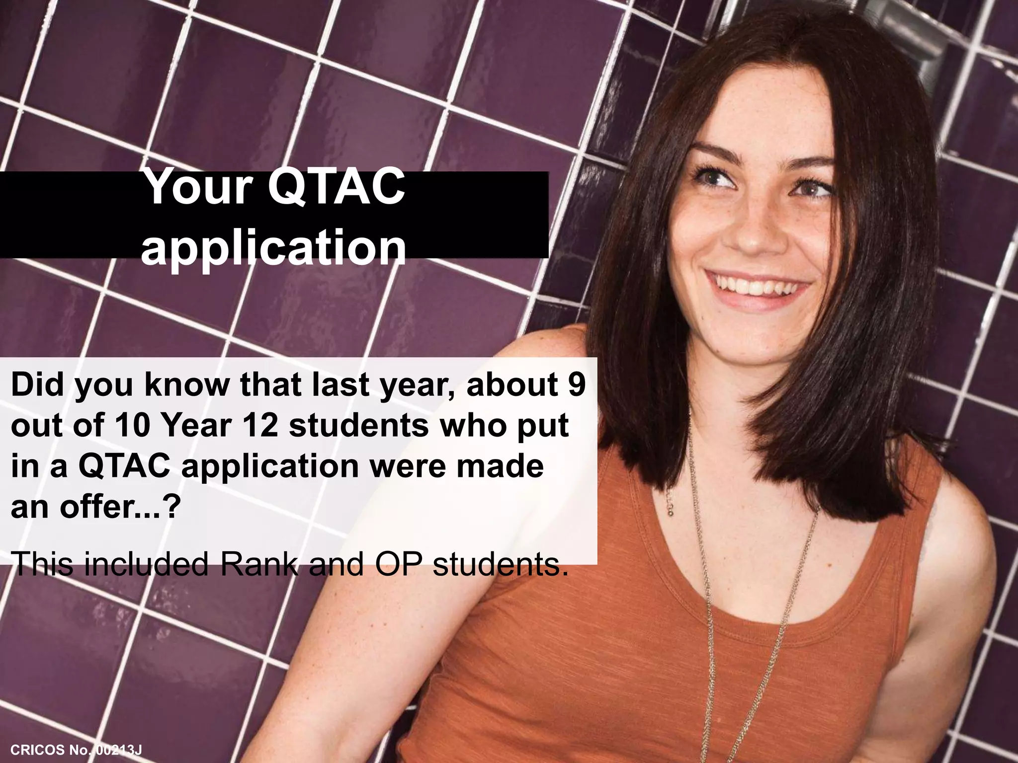 Your QTAC 
application 
Did you know that last year, about 9 
out of 10 Year 12 students who put 
in a QTAC application were made 
an offer...? 
This included Rank and OP students. 
CRICOS No. 00213J 
 