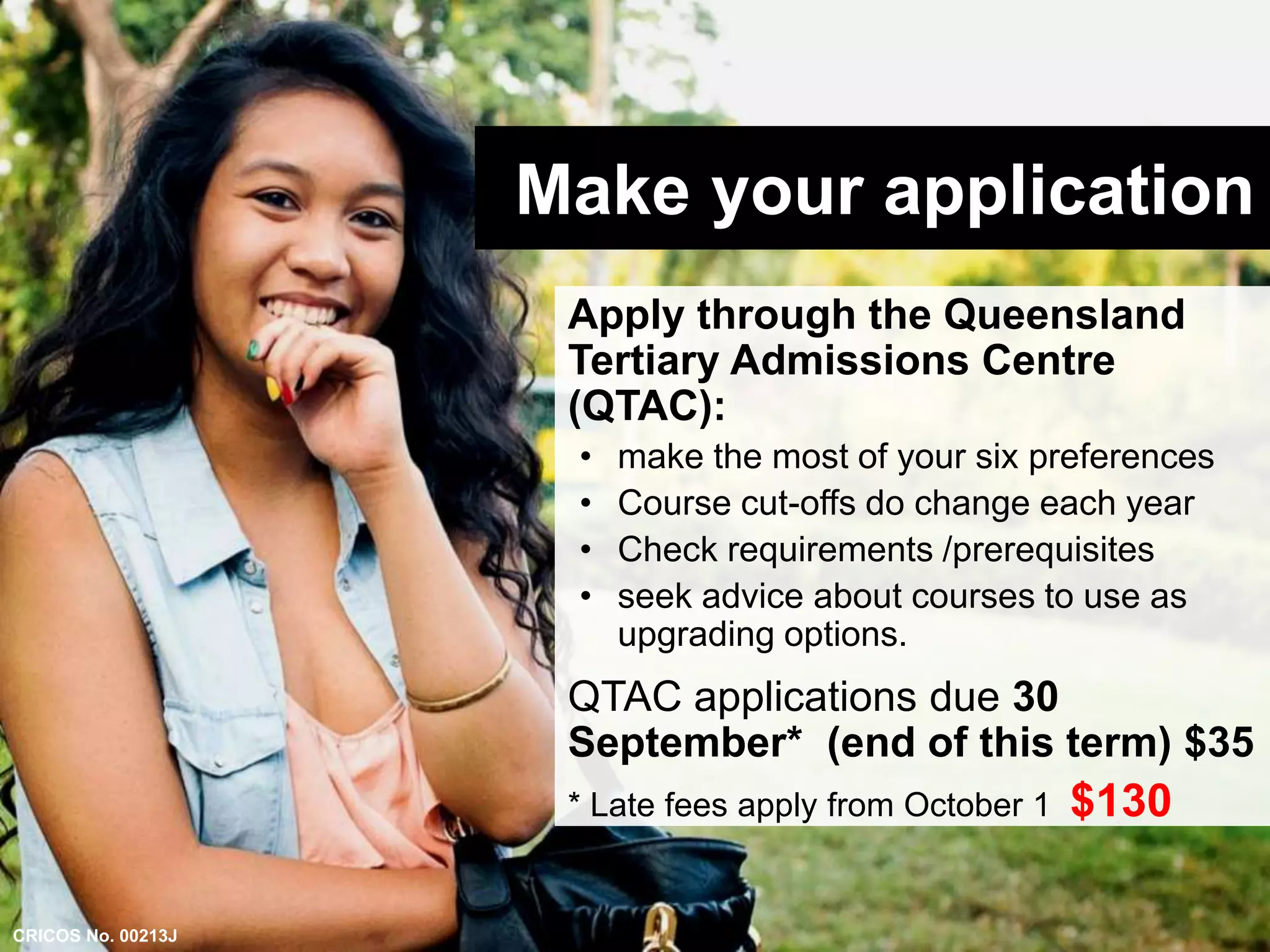 Make your application 
Apply through the Queensland 
Tertiary Admissions Centre 
(QTAC): 
• make the most of your six preferences 
• Course cut-offs do change each year 
• Check requirements /prerequisites 
• seek advice about courses to use as 
upgrading options. 
QTAC applications due 30 
September* (end of this term) $35 
* Late fees apply from October 1 $130 
CRICOS No. 00213J 
 