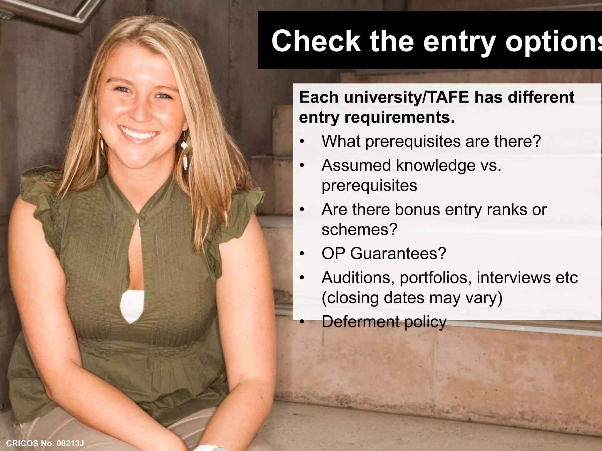 Check the entry options 
Each university/TAFE has different 
entry requirements. 
• What prerequisites are there? 
• Assumed knowledge vs. 
prerequisites 
• Are there bonus entry ranks or 
schemes? 
• OP Guarantees? 
• Auditions, portfolios, interviews etc 
(closing dates may vary) 
• Deferment policy 
CRICOS No. 00213J 
 