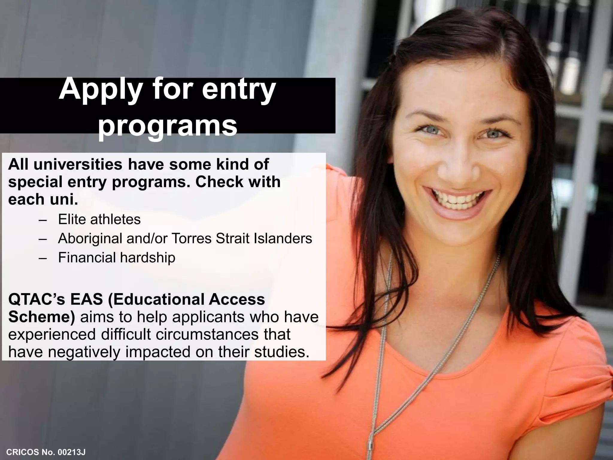 Apply for entry 
programs 
All universities have some kind of 
special entry programs. Check with 
each uni. 
– Elite athletes 
– Aboriginal and/or Torres Strait Islanders 
– Financial hardship 
QTAC’s EAS (Educational Access 
Scheme) aims to help applicants who have 
experienced difficult circumstances that 
have negatively impacted on their studies. 
CRICOS No. 00213J 
 
