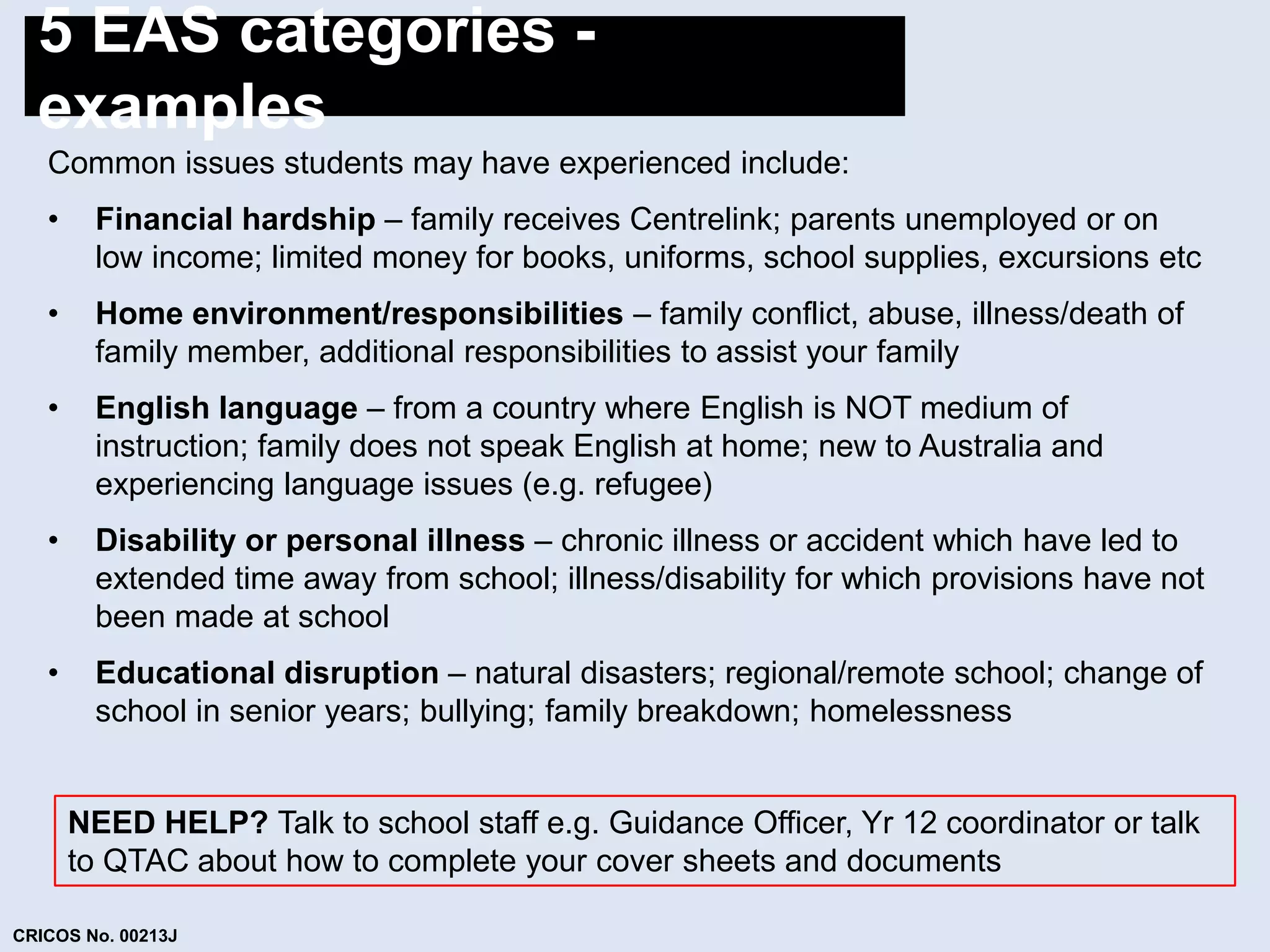 5 EAS categories - 
examples 
Common issues students may have experienced include: 
• Financial hardship – family receives Centrelink; parents unemployed or on 
low income; limited money for books, uniforms, school supplies, excursions etc 
• Home environment/responsibilities – family conflict, abuse, illness/death of 
family member, additional responsibilities to assist your family 
• English language – from a country where English is NOT medium of 
instruction; family does not speak English at home; new to Australia and 
experiencing language issues (e.g. refugee) 
• Disability or personal illness – chronic illness or accident which have led to 
extended time away from school; illness/disability for which provisions have not 
been made at school 
• Educational disruption – natural disasters; regional/remote school; change of 
school in senior years; bullying; family breakdown; homelessness 
NEED HELP? Talk to school staff e.g. Guidance Officer, Yr 12 coordinator or talk 
to QTAC about how to complete your cover sheets and documents 
CRICOS No. 00213J 
 