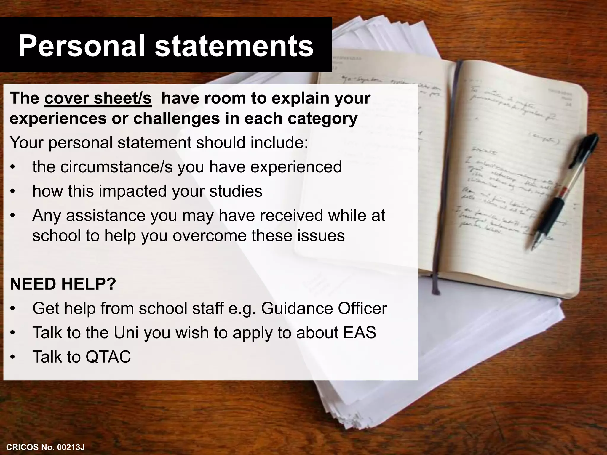 Personal statements 
The cover sheet/s have room to explain your 
experiences or challenges in each category 
Your personal statement should include: 
• the circumstance/s you have experienced 
• how this impacted your studies 
• Any assistance you may have received while at 
school to help you overcome these issues 
NEED HELP? 
• Get help from school staff e.g. Guidance Officer 
• Talk to the Uni you wish to apply to about EAS 
• Talk to QTAC 
CRICOS No. 00213J 
 
