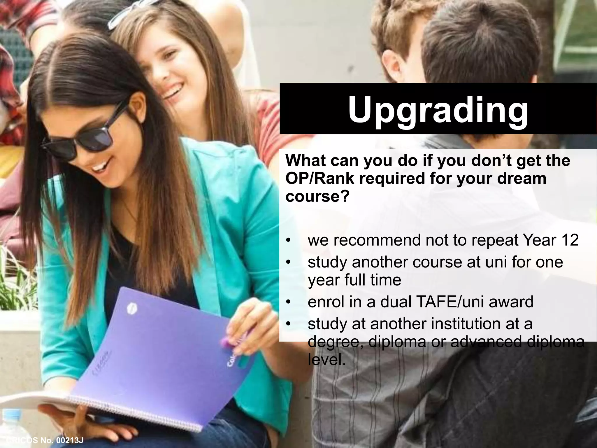 Upgrading 
What can you do if you don’t get the 
OP/Rank required for your dream 
course? 
• we recommend not to repeat Year 12 
• study another course at uni for one 
year full time 
• enrol in a dual TAFE/uni award 
• study at another institution at a 
degree, diploma or advanced diploma 
level. 
CRICOS No. 00213J 
 