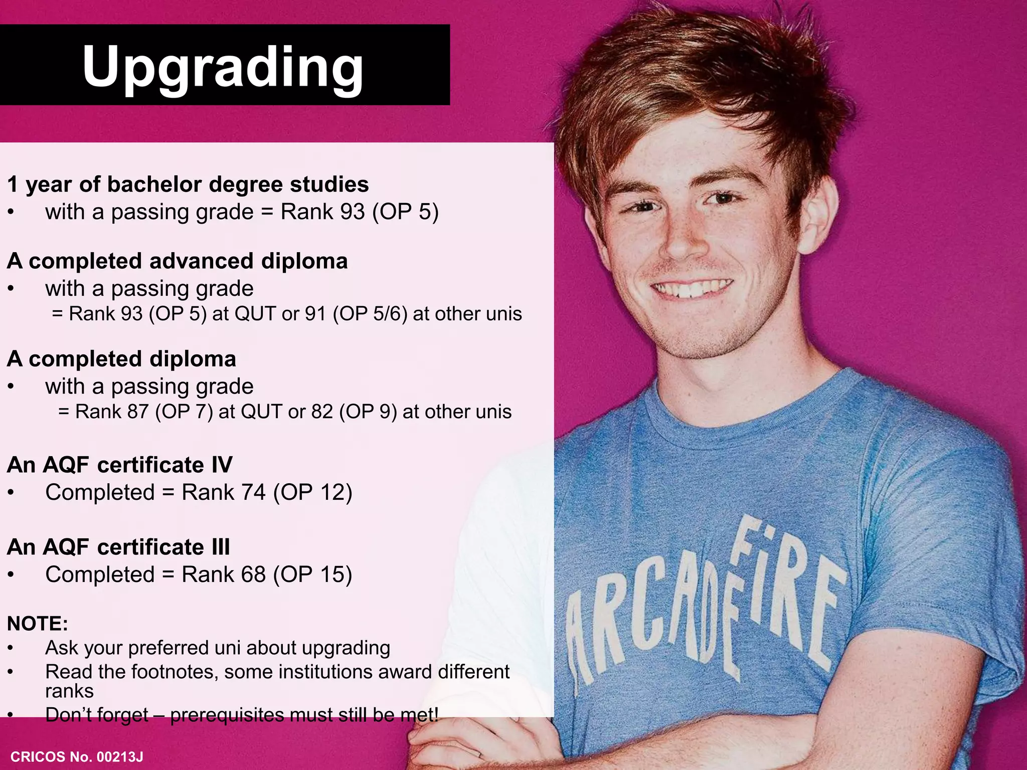 Upgrading 
1 year of bachelor degree studies 
• with a passing grade = Rank 93 (OP 5) 
A completed advanced diploma 
• with a passing grade 
= Rank 93 (OP 5) at QUT or 91 (OP 5/6) at other unis 
A completed diploma 
• with a passing grade 
= Rank 87 (OP 7) at QUT or 82 (OP 9) at other unis 
An AQF certificate IV 
• Completed = Rank 74 (OP 12) 
An AQF certificate III 
• Completed = Rank 68 (OP 15) 
NOTE: 
• Ask your preferred uni about upgrading 
• Read the footnotes, some institutions award different 
ranks 
• Don’t forget – prerequisites must still be met! 
CRICOS No. 00213J 
 