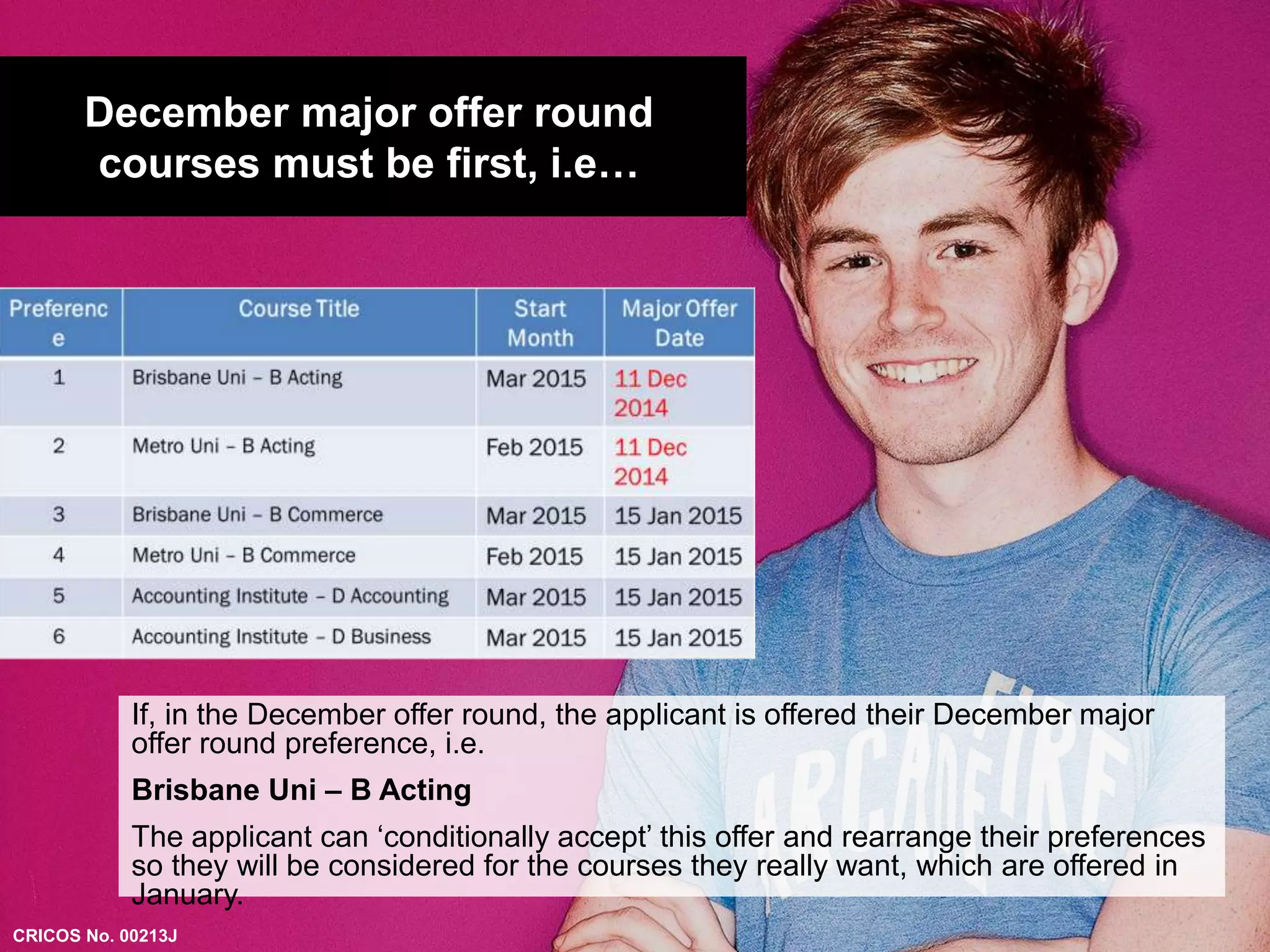 December major offer round 
courses must be first, i.e… 
If, in the December offer round, the applicant is offered their December major 
offer round preference, i.e. 
Brisbane Uni – B Acting 
The applicant can ‘conditionally accept’ this offer and rearrange their preferences 
so they will be considered for the courses they really want, which are offered in 
January. 
CRICOS No. 00213J 
 