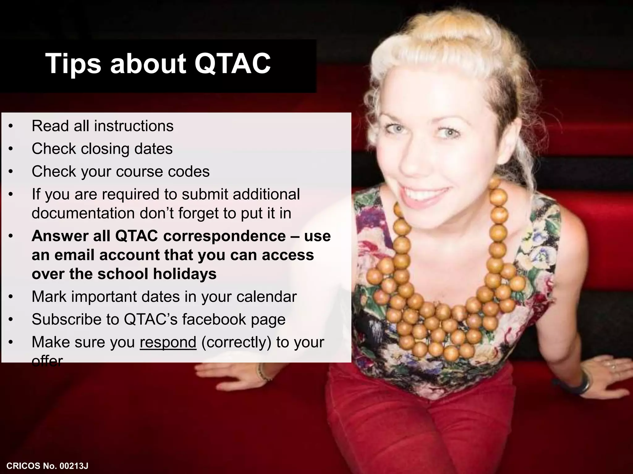 Tips about QTAC 
• Read all instructions 
• Check closing dates 
• Check your course codes 
• If you are required to submit additional 
documentation don’t forget to put it in 
• Answer all QTAC correspondence – use 
an email account that you can access 
over the school holidays 
• Mark important dates in your calendar 
• Subscribe to QTAC’s facebook page 
• Make sure you respond (correctly) to your 
offer 
CRICOS No. 00213J 
 