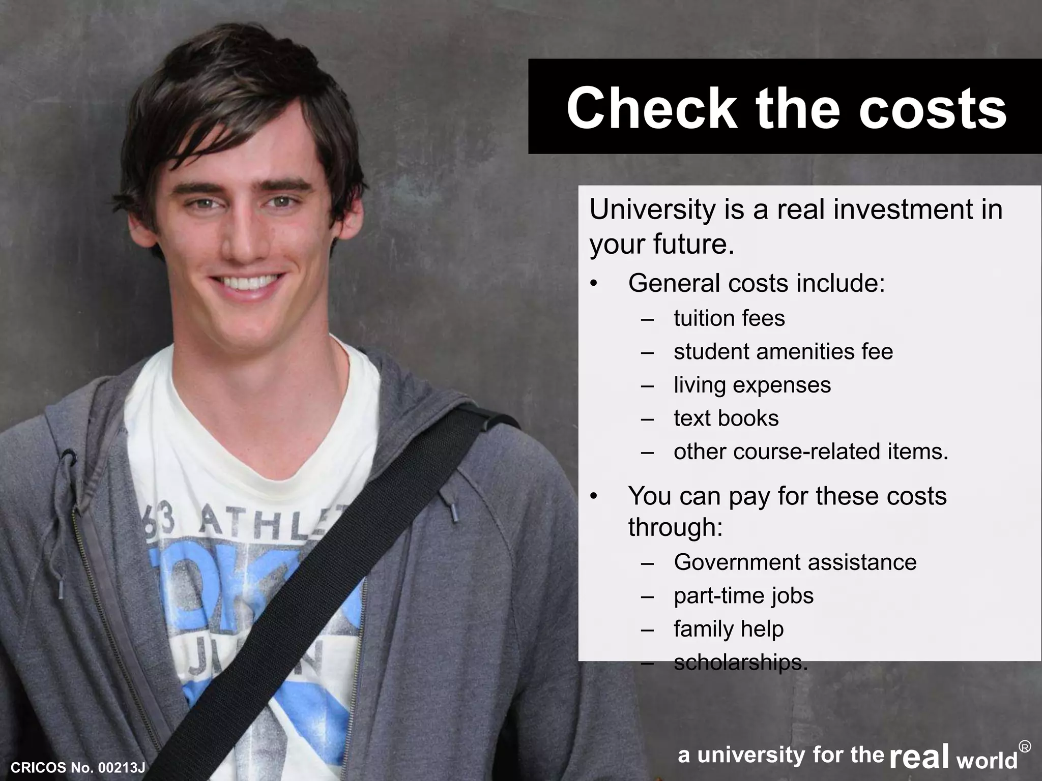 Check the costs 
University is a real investment in 
your future. 
• General costs include: 
– tuition fees 
– student amenities fee 
– living expenses 
– text books 
– other course-related items. 
• You can pay for these costs 
through: 
– Government assistance 
– part-time jobs 
– family help 
– scholarships. 
a university for thereal world 
R 
CRICOS No. 00213J 
 