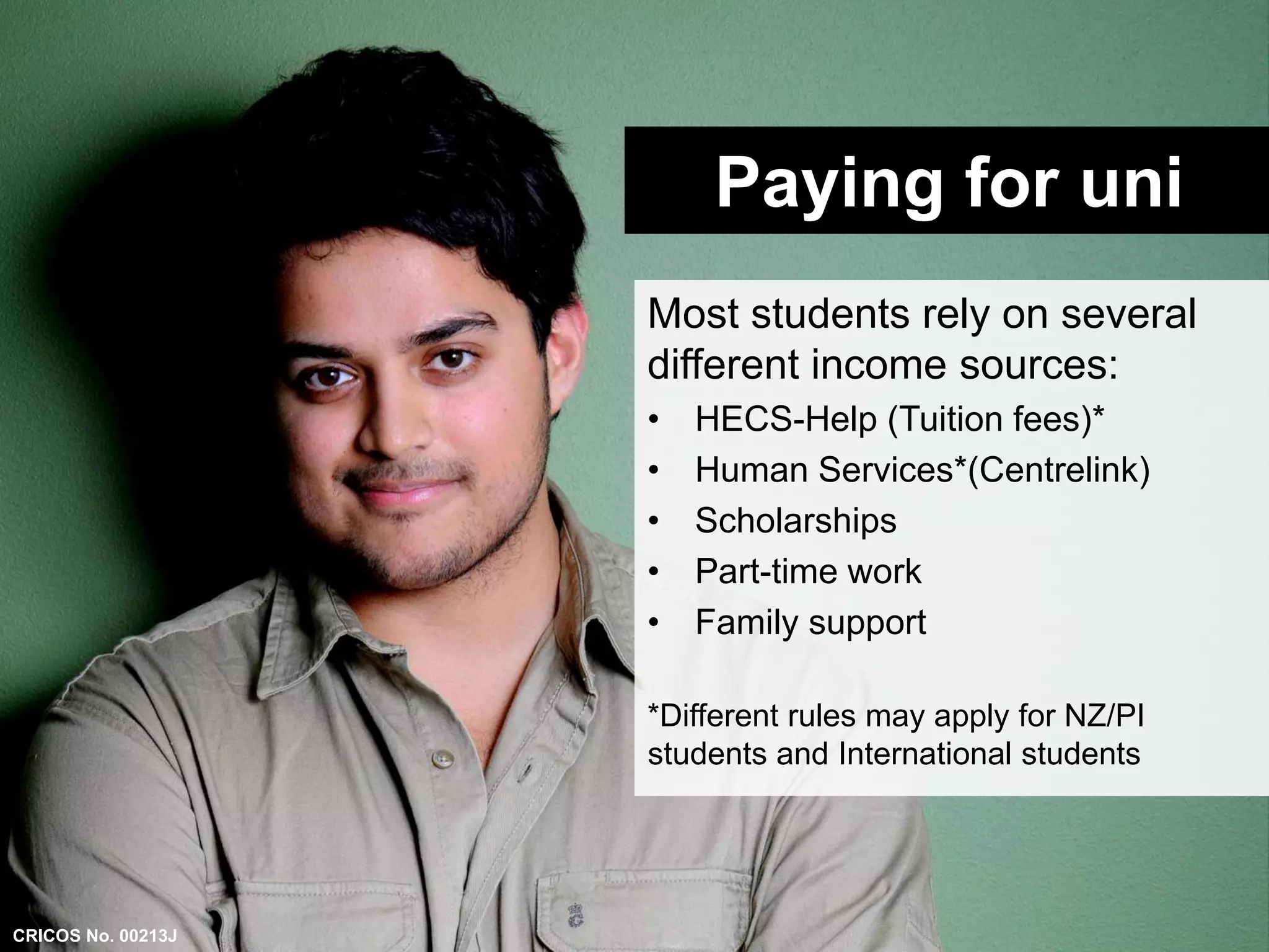 Paying for uni 
Most students rely on several 
different income sources: 
• HECS-Help (Tuition fees)* 
• Human Services*(Centrelink) 
• Scholarships 
• Part-time work 
• Family support 
*Different rules may apply for NZ/PI 
students and International students 
CRICOS No. 00213J 
 