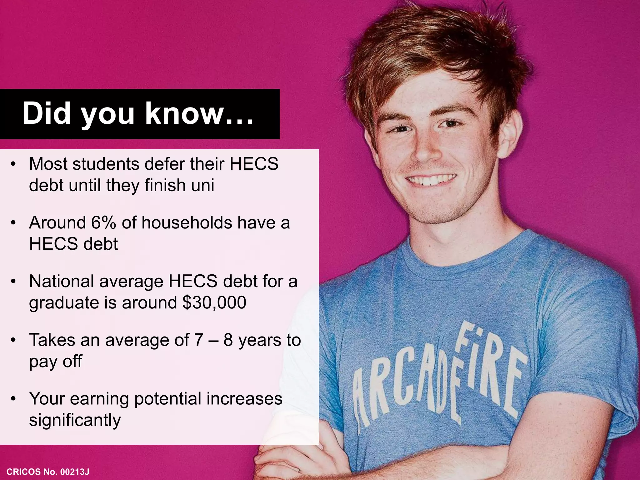 Did you know… 
• Most students defer their HECS 
debt until they finish uni 
• Around 6% of households have a 
HECS debt 
• National average HECS debt for a 
graduate is around $30,000 
• Takes an average of 7 – 8 years to 
pay off 
• Your earning potential increases 
significantly 
CRICOS No. 00213J 
 