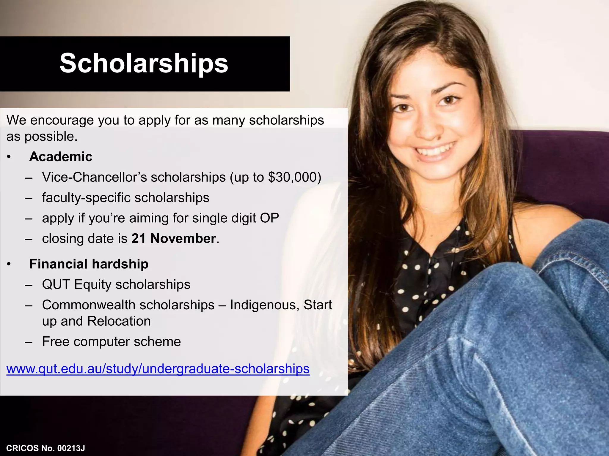 Scholarships 
We encourage you to apply for as many scholarships 
as possible. 
• Academic 
– Vice-Chancellor’s scholarships (up to $30,000) 
– faculty-specific scholarships 
– apply if you’re aiming for single digit OP 
– closing date is 21 November. 
• Financial hardship 
– QUT Equity scholarships 
– Commonwealth scholarships – Indigenous, Start 
up and Relocation 
– Free computer scheme 
www.qut.edu.au/study/undergraduate-scholarships 
CRICOS No. 00213J 
 