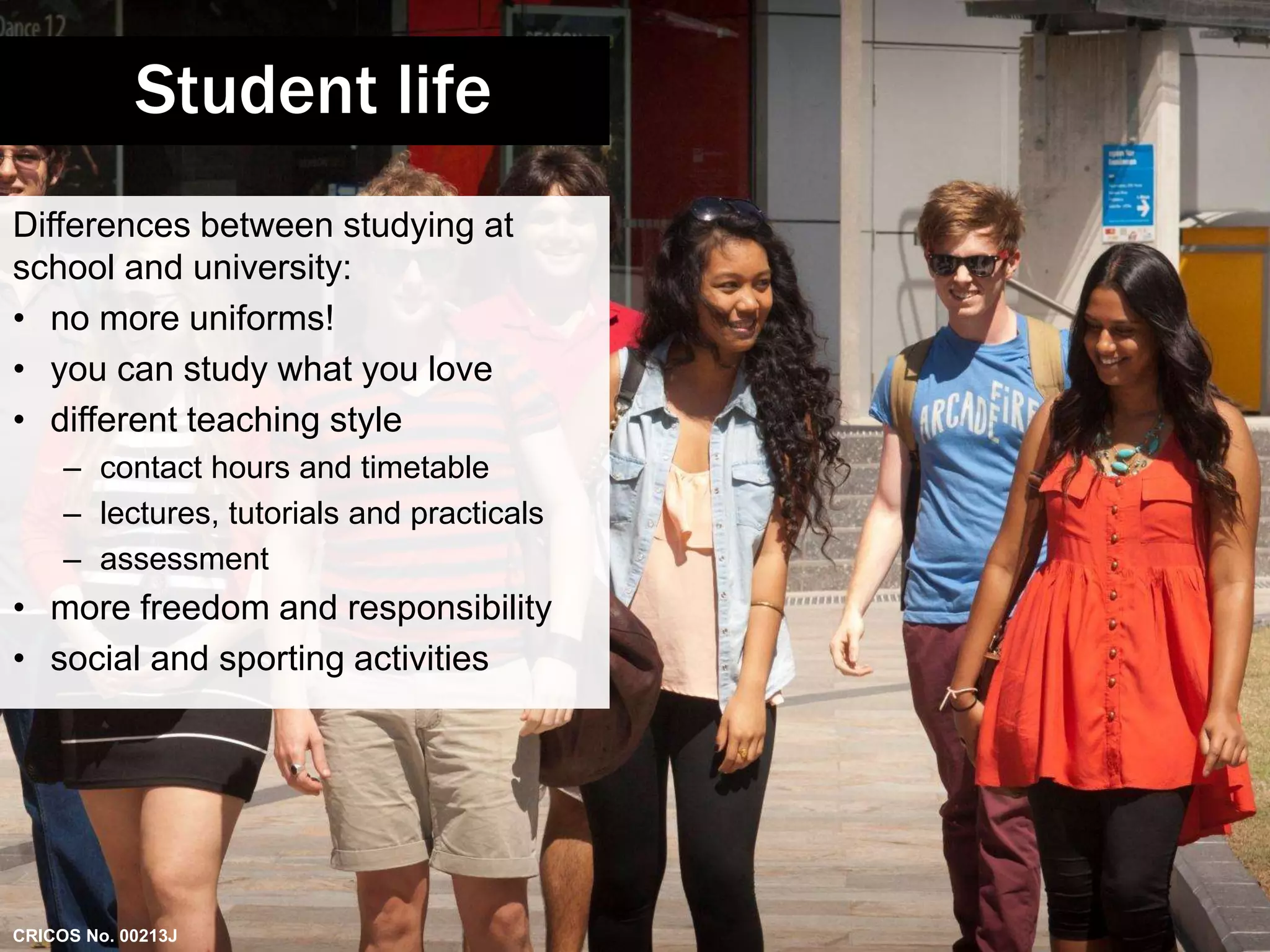 Student life 
Differences between studying at 
school and university: 
• no more uniforms! 
• you can study what you love 
• different teaching style 
– contact hours and timetable 
– lectures, tutorials and practicals 
– assessment 
• more freedom and responsibility 
• social and sporting activities 
CRICOS No. 00213J 
 