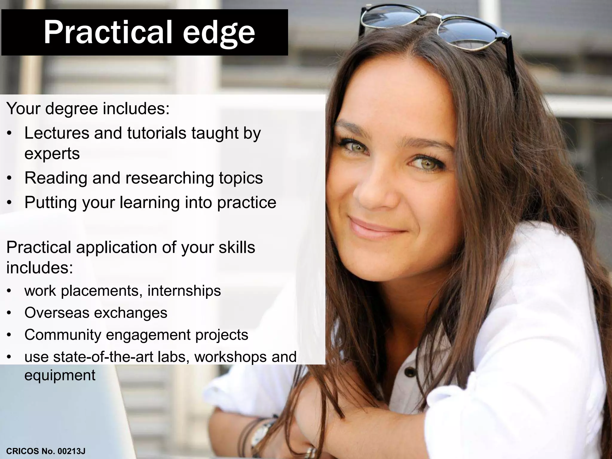 Practical edge 
Your degree includes: 
• Lectures and tutorials taught by 
experts 
• Reading and researching topics 
• Putting your learning into practice 
Practical application of your skills 
includes: 
• work placements, internships 
• Overseas exchanges 
• Community engagement projects 
• use state-of-the-art labs, workshops and 
equipment 
CRICOS No. 00213J 
 