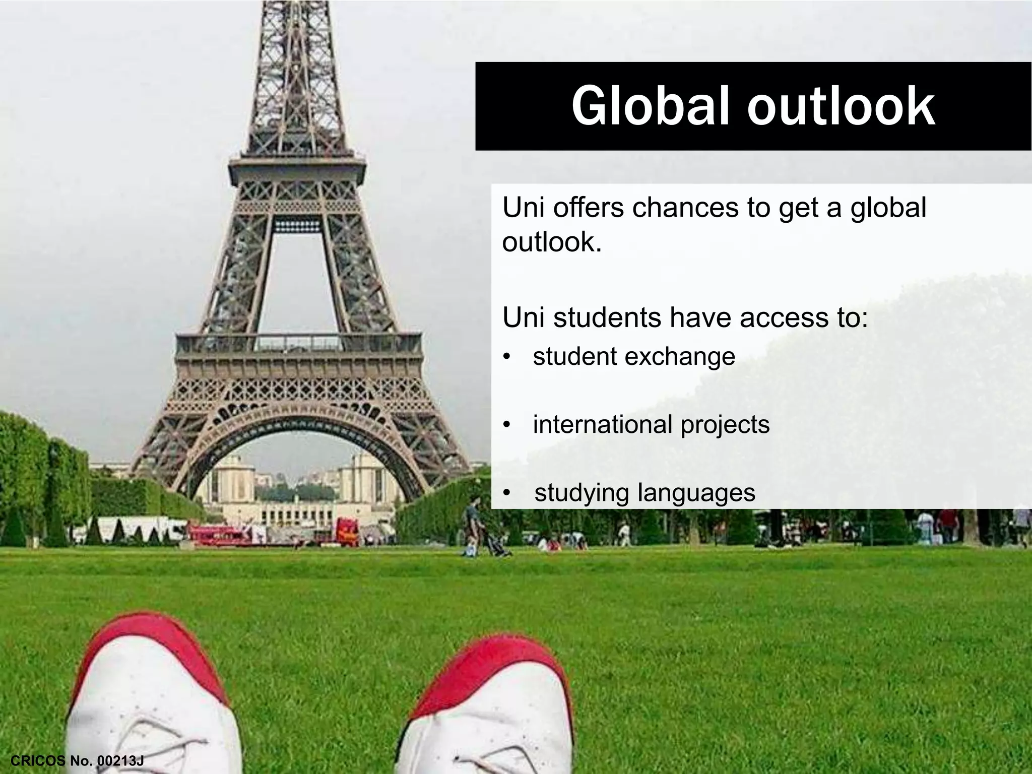 Global outlook 
Uni offers chances to get a global 
outlook. 
Uni students have access to: 
• student exchange 
• international projects 
• studying languages 
CRICOS No. 00213J 
 