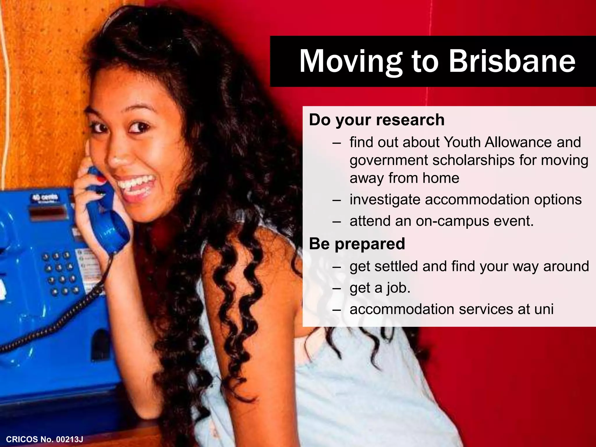 Moving to Brisbane 
Do your research 
– find out about Youth Allowance and 
government scholarships for moving 
away from home 
– investigate accommodation options 
– attend an on-campus event. 
Be prepared 
– get settled and find your way around 
– get a job. 
– accommodation services at uni 
CRICOS No. 00213J 
 