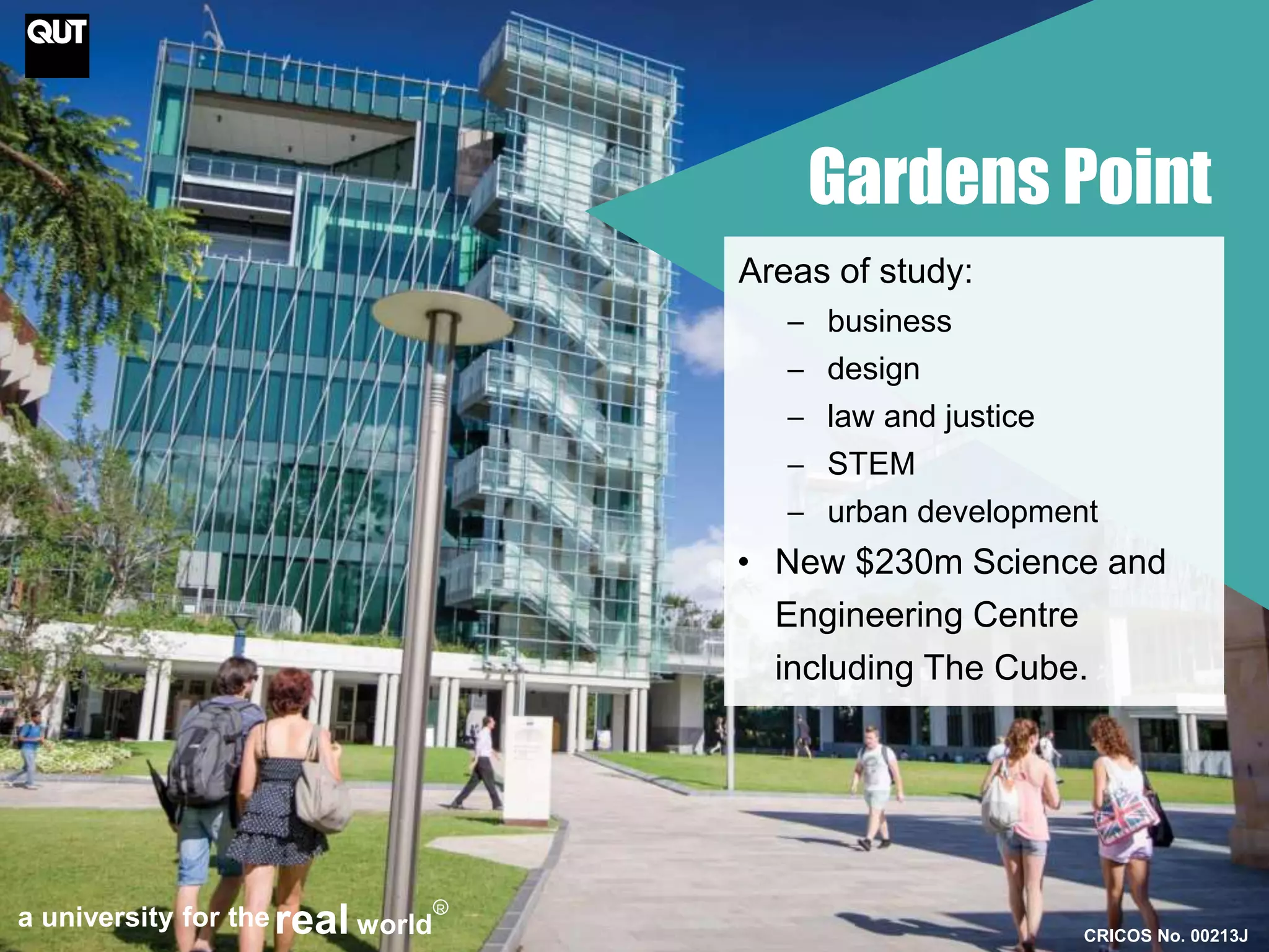 Gardens Point 
Areas of study: 
─ business 
─ design 
─ law and justice 
─ STEM 
─ urban development 
• New $230m Science and 
Engineering Centre 
including The Cube. 
CRICOS No. 00213J 
a university for thereal world 
R 
 