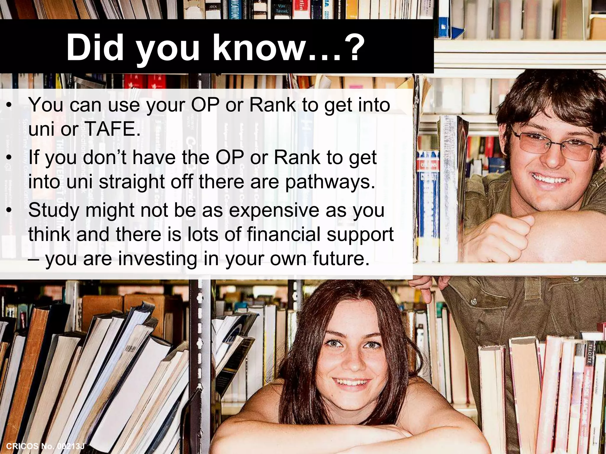 Did you know…? 
• You can use your OP or Rank to get into 
uni or TAFE. 
• If you don’t have the OP or Rank to get 
into uni straight off there are pathways. 
• Study might not be as expensive as you 
think and there is lots of financial support 
– you are investing in your own future. 
CRICOS No. 00213J 
 