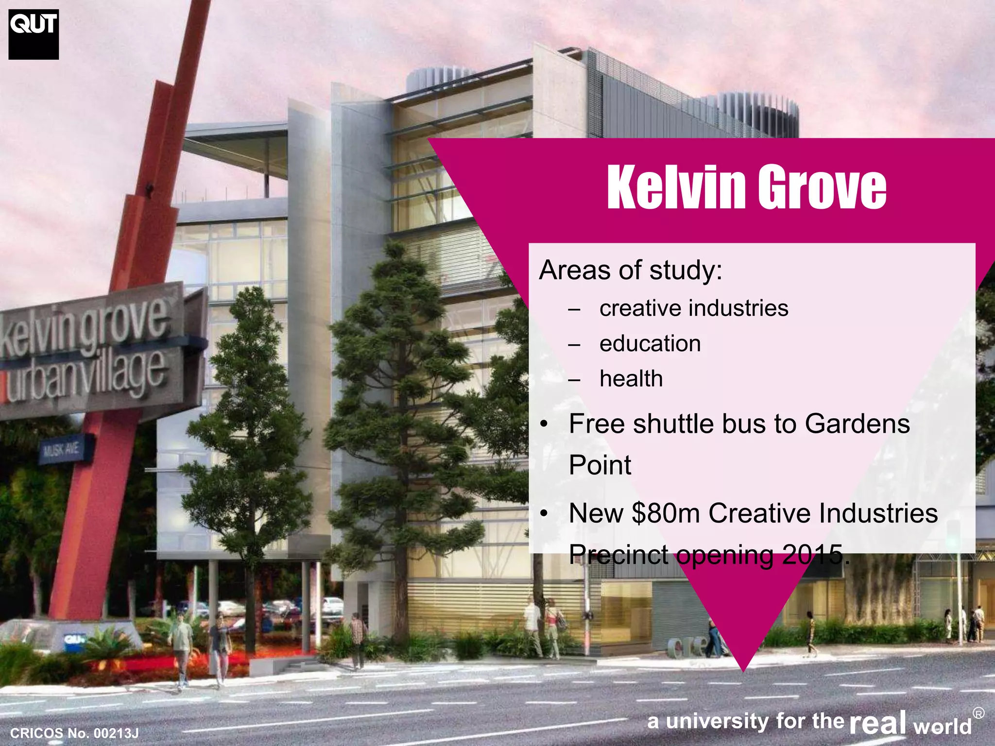 CRICOS No. 00213J 
Kelvin Grove 
Areas of study: 
─ creative industries 
─ education 
─ health 
• Free shuttle bus to Gardens 
Point 
• New $80m Creative Industries 
Precinct opening 2015. 
a university for thereal world 
R 
 