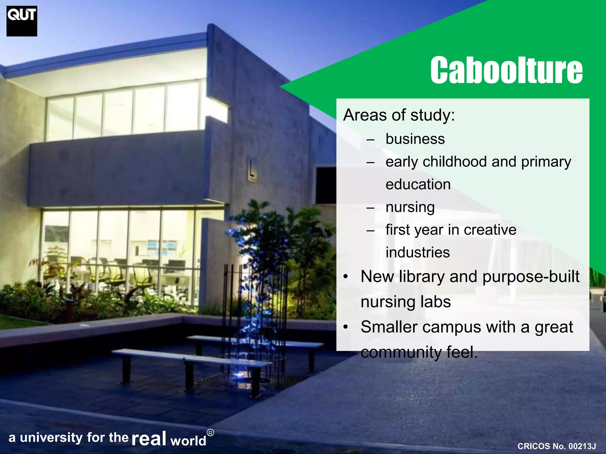 Caboolture 
Areas of study: 
─ business 
─ early childhood and primary 
education 
─ nursing 
─ first year in creative 
industries 
• New library and purpose-built 
nursing labs 
• Smaller campus with a great 
community feel. 
CRICOS No. 00213J 
a university for thereal world 
R 
 