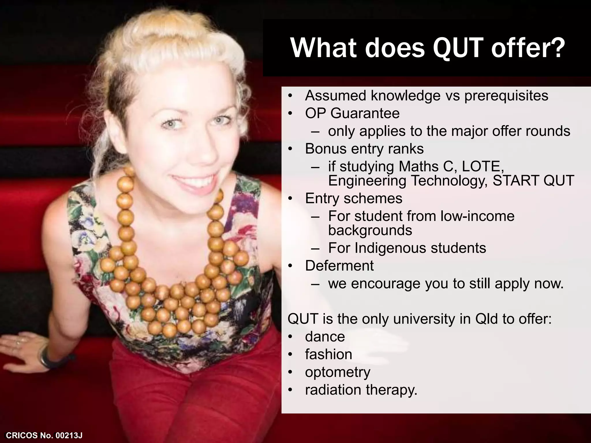 • Assumed knowledge vs prerequisites 
• OP Guarantee 
– only applies to the major offer rounds 
• Bonus entry ranks 
– if studying Maths C, LOTE, 
Engineering Technology, START QUT 
• Entry schemes 
– For student from low-income 
backgrounds 
– For Indigenous students 
• Deferment 
– we encourage you to still apply now. 
QUT is the only university in Qld to offer: 
• dance 
• fashion 
• optometry 
• radiation therapy. 
CRICOS No. 00213J 
What does QUT offer? 
CRICOS No. 00213J 
 