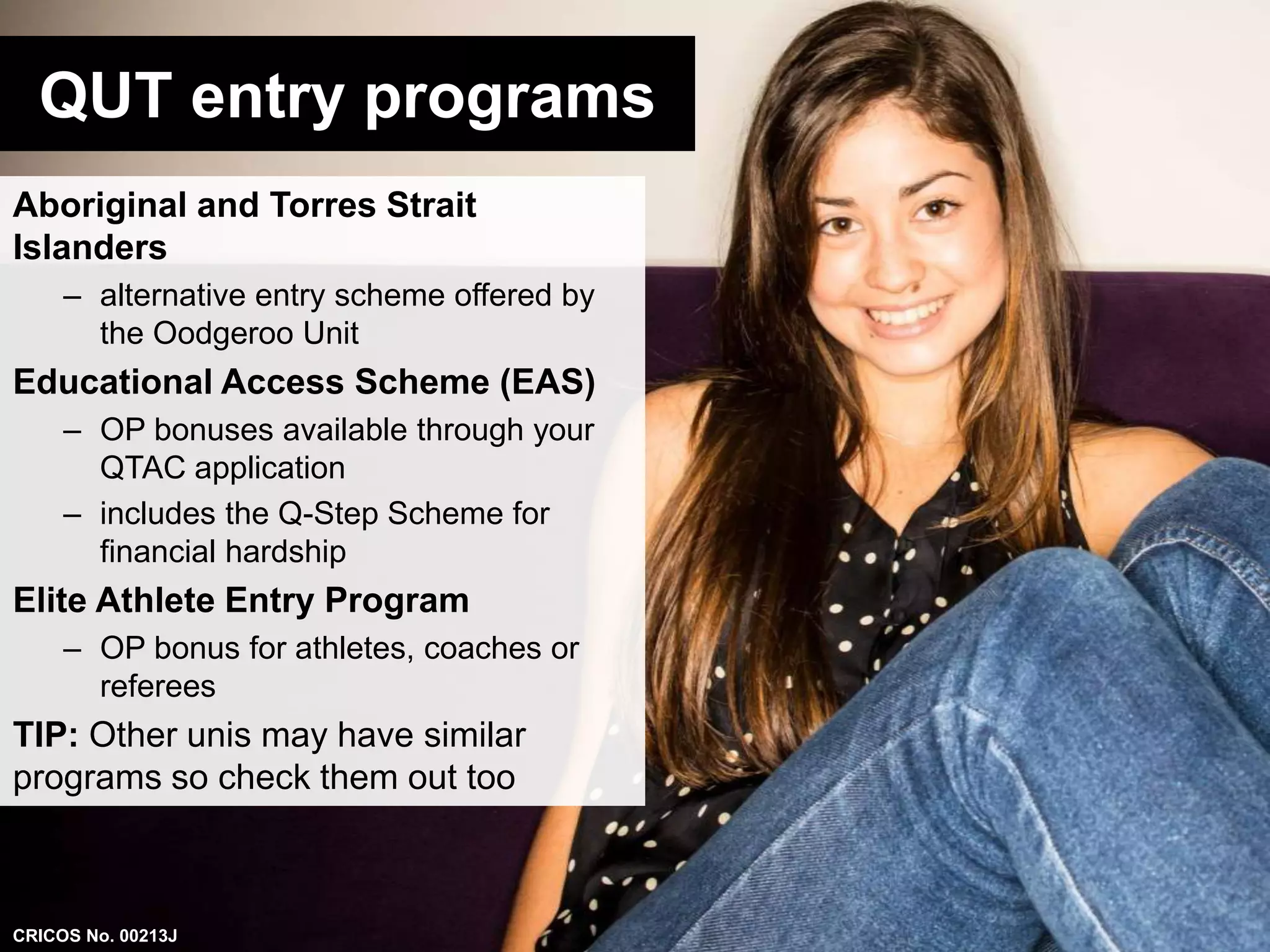 QUT entry programs 
Aboriginal and Torres Strait 
Islanders 
– alternative entry scheme offered by 
the Oodgeroo Unit 
Educational Access Scheme (EAS) 
– OP bonuses available through your 
QTAC application 
– includes the Q-Step Scheme for 
financial hardship 
Elite Athlete Entry Program 
– OP bonus for athletes, coaches or 
referees 
TIP: Other unis may have similar 
programs so check them out too 
CRICOS No. 00213J 
 