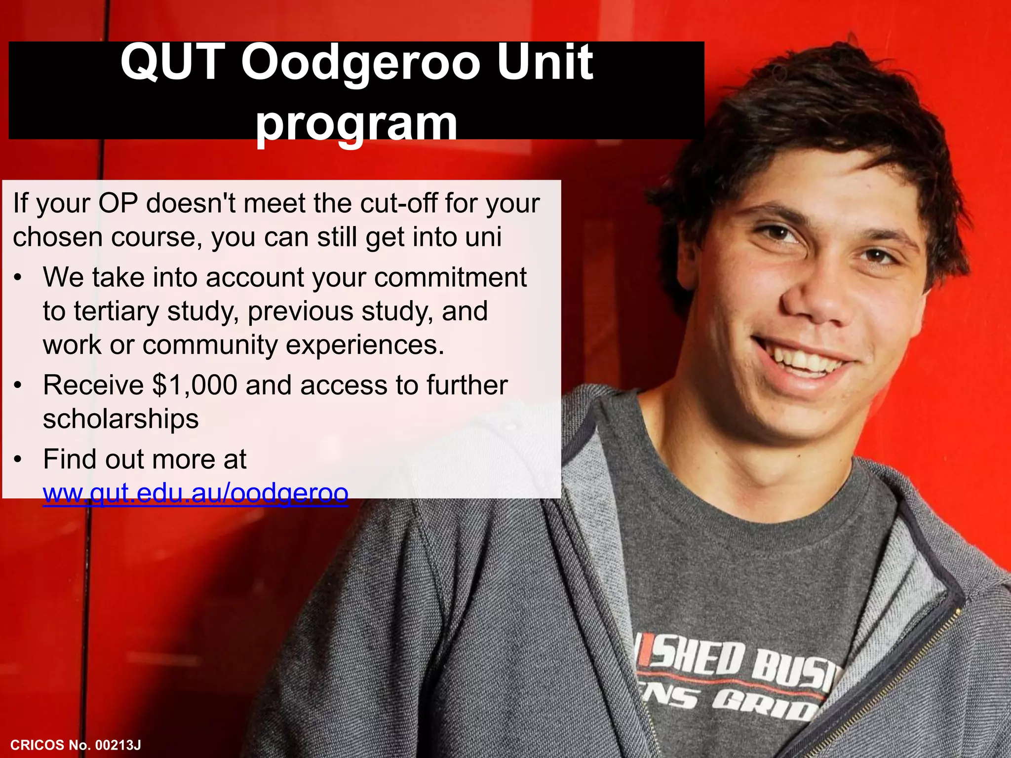 QUT Oodgeroo Unit 
program 
If your OP doesn't meet the cut-off for your 
chosen course, you can still get into uni 
• We take into account your commitment 
to tertiary study, previous study, and 
work or community experiences. 
• Receive $1,000 and access to further 
scholarships 
• Find out more at 
ww.qut.edu.au/oodgeroo 
CRICOS No. 00213J 
 