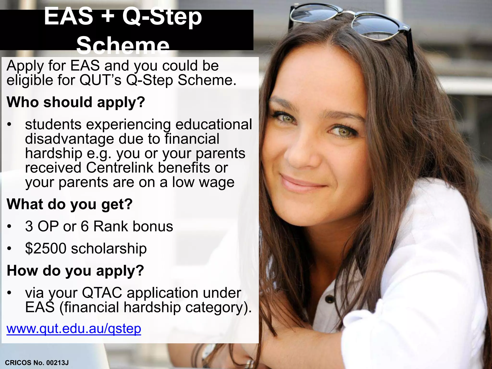 EAS + Q-Step 
Scheme 
Apply for EAS and you could be 
eligible for QUT’s Q-Step Scheme. 
Who should apply? 
• students experiencing educational 
disadvantage due to financial 
hardship e.g. you or your parents 
received Centrelink benefits or 
your parents are on a low wage 
What do you get? 
• 3 OP or 6 Rank bonus 
• $2500 scholarship 
How do you apply? 
• via your QTAC application under 
EAS (financial hardship category). 
www.qut.edu.au/qstep 
CRICOS No. 00213J 
 
