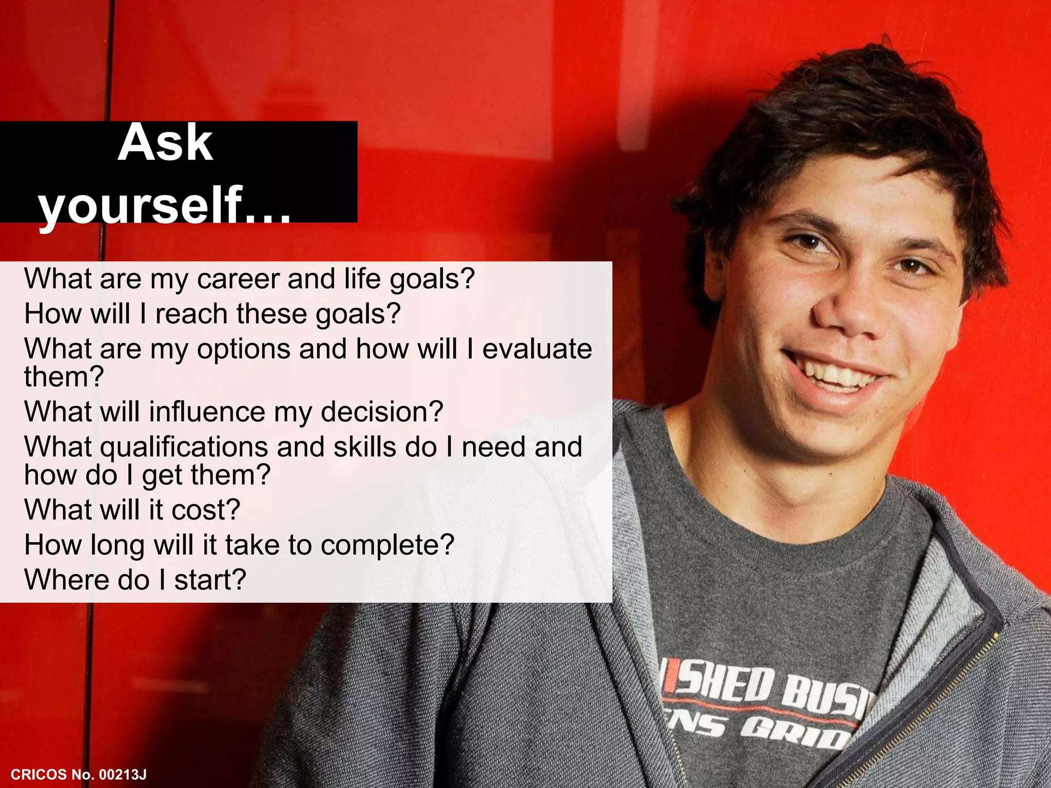 Ask 
yourself… 
What are my career and life goals? 
How will I reach these goals? 
What are my options and how will I evaluate 
them? 
What will influence my decision? 
What qualifications and skills do I need and 
how do I get them? 
What will it cost? 
How long will it take to complete? 
Where do I start? 
CRICOS No. 00213J 
 
