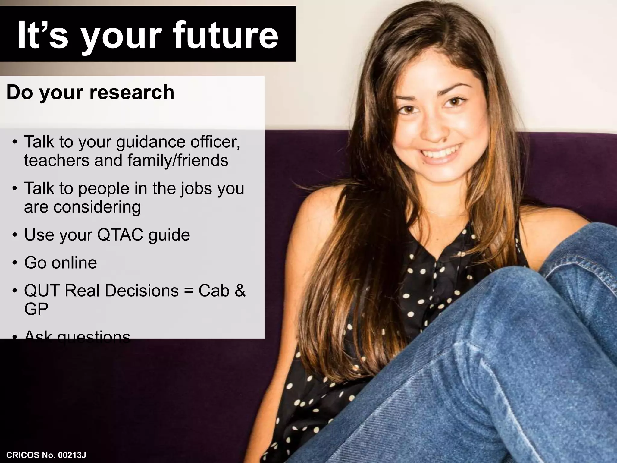 It’s your future 
Do your research 
• Talk to your guidance officer, 
teachers and family/friends 
• Talk to people in the jobs you 
are considering 
• Use your QTAC guide 
• Go online 
• QUT Real Decisions = Cab & 
GP 
• Ask questions 
CRICOS No. 00213J 
 
