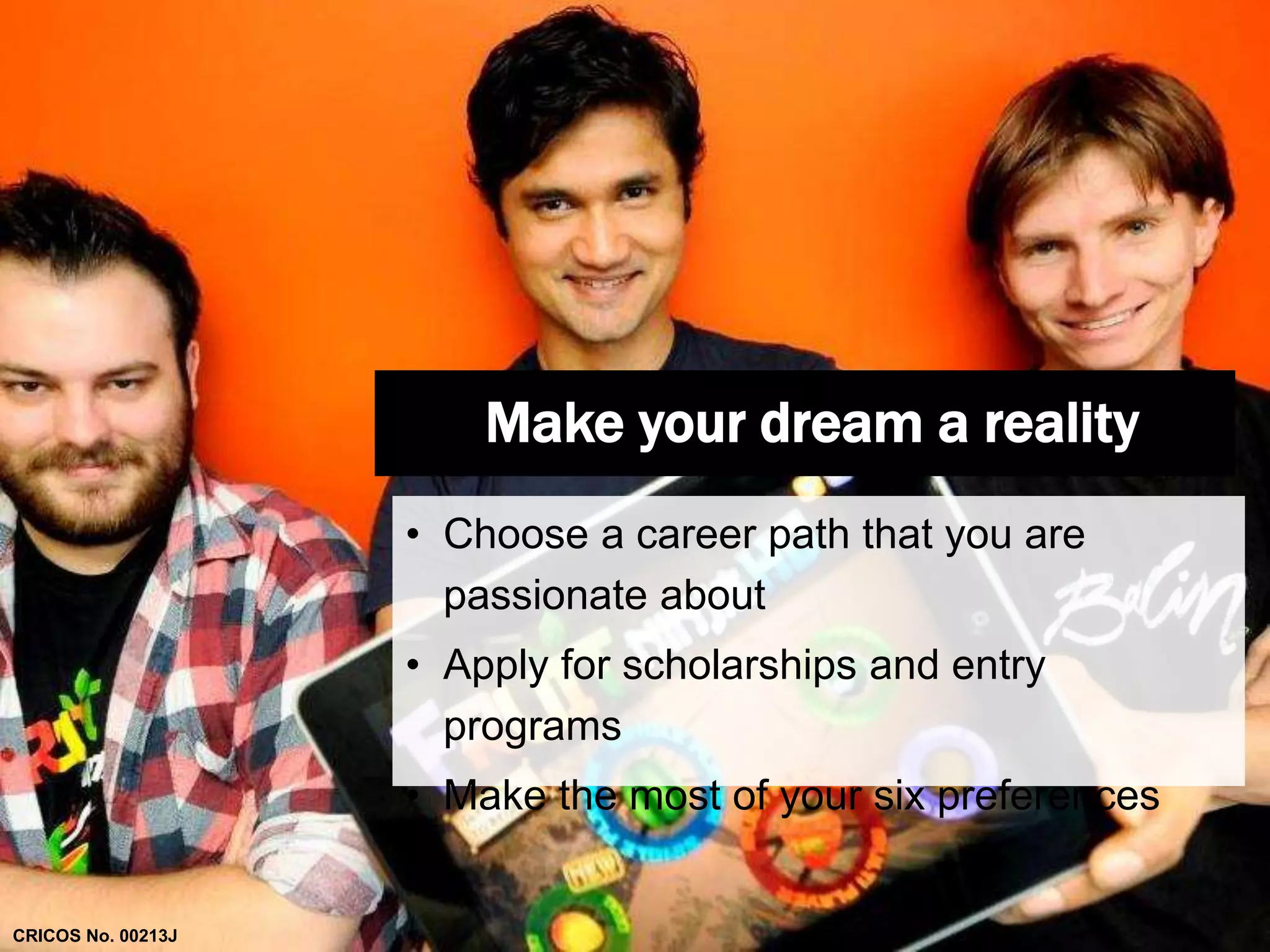 Make your dream a reality 
• Choose a career path that you are 
passionate about 
• Apply for scholarships and entry 
programs 
• Make the most of your six preferences 
CRICOS No. 00213J 
 